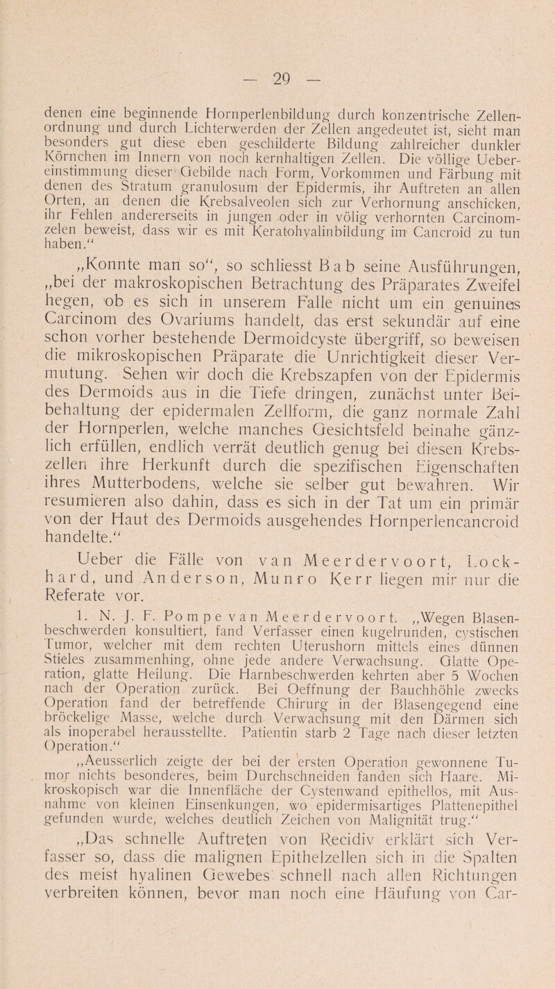 denen eine beginnende Hornperlenbildung durch konzentrische Zellen¬ ordnung und durch Lichterwerden der Zellen angedeutet ist, sieht man besonders gut diese eben geschilderte Bildung zahlreicher dunkler Körnchen im Innern von noch kernhaltigen Zellen. Die völlige Ueber- einstimmung dieser Gebilde nach Form, Vorkommen und Färbung mit denen des Stratum granulosu'm der Epidermis, ihr Auftreten an allen Orten, an denen die Krebsalveolen sich zur Verhornung anschicken, ihr Fehlen andererseits in jungen oder in völig verhornten Carcinom- zelen beweist, dass wir es mit Keratohyalinbildung im Cancroid zu tun haben. ,,Konnte man so, so schliesst Bab seine Ausführungen, ,,bei der makroskopischen Betrachtung des Präparates Zweifel liegen, ob es sich in unserem Falle nicht um ein genuines Carcinom des Ovariums handelt, das erst sekundär auf eine schon vorher bestehende Dermoidcyste Übergriff, so beweisen die mikroskopischen Präparate die Unrichtigkeit dieser Ver¬ mutung. Sehen wir doch die Krebszapfen von der Epidermis des Dermoids aus in die Tiefe dringen, zunächst unter Bei¬ behaltung der epidermalen Zellform, die ganz normale Zahl der Hornperlen, welche manches Gesichtsfeld beinahe gänz¬ lich erfüllen, endlich verrät deutlich genug bei diesen Krebs¬ zellen ihre Herkunft durch die spezifischen Eigenschaften ihres Mutterbodens, welche sie selber gut bewahren. Wir resümieren also dahin, dass es sich in der Tat um ein primär von der Haut des Dermoids ausgehendes Hornperlencancroid handelte. Ueber die Fälle von van Meerdervoort, Lock- hard, und Anderson, Munro Kerr liegen mir nur die Referate vor. 1. N. J. F. Pompe van Meerdervoort. ,,Wegen Blasen¬ beschwerden konsultiert, fand Verfasser einen kugelrunden, cystischen Tumor, welcher mit dem rechten Uterushorn mittels eines dünnen Stieles zusammenhing, ohne jede andere Verwachsung. Glatte Ope¬ ration, glatte Heilung. Die Harnbeschwerden kehrten aber 5 Wochen nach der Operation zurück. Bei Oeffnung der Bauchhöhle zwecks Operation fand der betreffende Chirurg in der Blasengegend eine bröckelige Masse, welche durch Verwachsung mit den Därmen sich als inoperabel herausstellte. Patientin starb 2 Tage nach dieser letzten Operation. ,,Aeusserlich zeigte der bei der ersten Operation gewonnene Tu¬ mor nichts besonderes, beim Durchschneiden fanden sich Haare. Mi¬ kroskopisch war die Innenfläche der Cystenwand epithellos, mit Aus¬ nahme von kleinen Einsenkungen, wo epidermisartiges Plattenepithel gefunden wurde, welches deutlich Zeichen von Malignität trug. „Das schnelle Auftreten von Recidiv erklärt sich Ver¬ fasser so, dass die malignen Epithelzellen sich in die Spalten des meist hyalinen Gewebes schnell nach allen Richtungen verbreiten können, bevor man noch eine Häufung von Car-