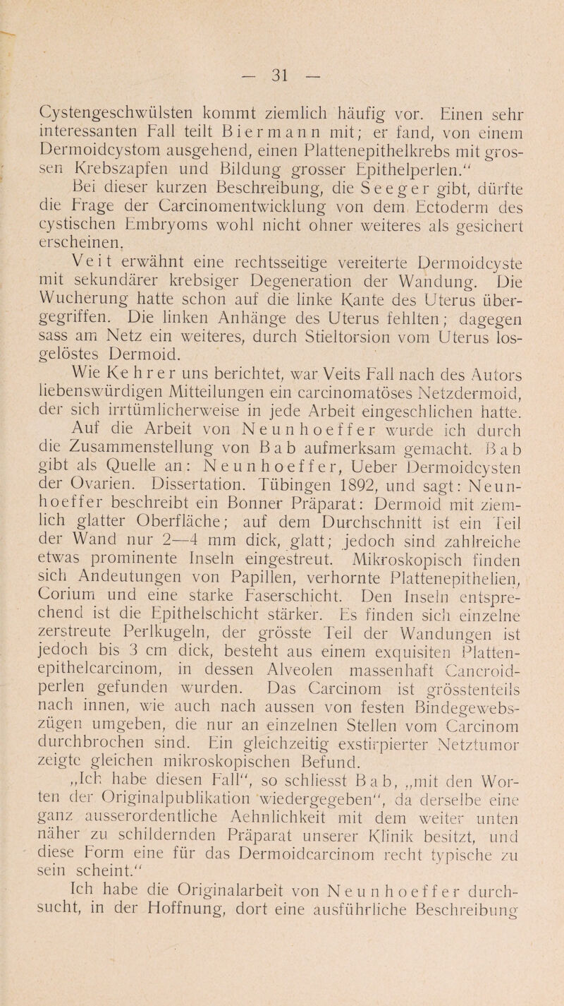 Cystengeschwülsten kommt ziemlich häufig vor. Einen sehr interessanten Fall teilt Biermann mit; er fand; von einem Dermoidcystom ausgehend, einen Plattenepithelkrebs mit gros¬ sen Krebszapfen und Bildung grosser Epithelperlen.'' Bei dieser kurzen Beschreibung, die See ger gibt, dürfte die krage der Carcinomentwicklung von dem Ectoderm des cystischen Embryoms wohl nicht ohner weiteres als gesichert erscheinen. Veit erwähnt eine rechtsseitige vereiterte Dermoidcyste mit sekundärer krebsiger Degeneration der Wandung. Die Wucherung hatte schon auf die linke Kante des Uterus über¬ gegriffen. Die linken Anhänge des Uterus fehlten; dagegen sass am Netz ein weiteres, durch Stieltorsion vom Uterus los¬ gelöstes Dermoid. Wie Kehrer uns berichtet, war Veits Fall nach des Autors liebenswürdigen Mitteilungen ein carcinomatöses Netzdermoid, der sich irrtümlicherweise in jede Arbeit eingeschlichen hatte. Auf die Arbeit von Neunhoeffer wurde ich durch die Zusammenstellung von B a b aufmerksam gemacht. B a b gibt als Quelle an: Neunhoeffer, Ueber Dermoidcysten der Ovarien. Dissertation. Tübingen 1892, und sagt: Neun¬ hoeffer beschreibt ein Bonner Präparat: Dermoid mit ziem¬ lich glatter Oberfläche; auf dem Durchschnitt ist ein Teil der Wand nur 2—4 mm dick, glatt; jedoch sind zahlreiche etwas prominente Inseln eingestreut. Mikroskopisch finden sich Andeutungen von Papillen, verhornte Plattenepithelien, Corium und eine starke Faserschicht. Den Inseln entspre¬ chend ist die Epithelschicht stärker. Es finden sich einzelne zerstreute Perlkugeln, der grösste Teil der Wandungen ist jedoch bis 3 cm dick, besteht aus einem exquisiten Platten- epithelcarcinom, in dessen Alveolen massenhaft Cancroid- perlen gefunden wurden. Das Carcinom ist grösstenteils nach innen, wie auch nach aussen von festen Bindegewebs- zügen umgeben, die nur an einzelnen Stellen vom Carcinom durchbrochen sind. Ein gleichzeitig exstirpierter Netztumor zeigte gleichen mikroskopischen Befund. „Ich habe diesen Fall, so schliesst Bab, „mit den Wor¬ ten der Originalpublikation wiedergegeben, da derselbe eine ganz ausserordentliche Aehnlichkeit mit dem weiter unten näher zu schildernden Präparat unserer Klinik besitzt, und diese korm eine für das Dermoidcarcinom recht typische zu sein scheint. Ich habe die Originalarbeit von Neunhoeffer durch¬ sucht, in der Hoffnung, dort eine ausführliche Beschreibung