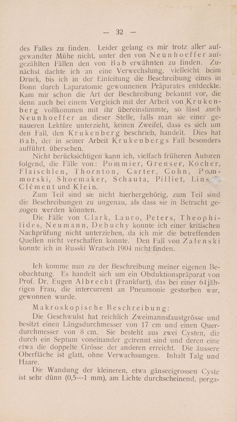 des Falles zu finden. Leider gelang es mir trotz aller' auf¬ gewandter Mühe nicht, unter den von Neunhoeffer auf¬ gezählten Fällen den von ßab erwähnten zu finden. Zu¬ nächst dachte ich an eine Verwechslung, vielleicht beim Druck, bis ich in der Einleitung die Beschreibung eines in Bonn durch Laparatomie gewonnenen Präparates entdeckte. Kam mir schon die Art der Beschreibung bekannt vor, die denn auch bei einem Vergleich mit der Arbeit von Kruken¬ berg vollkommen mit ihr übereinstimmte, so lässt auch Neunhoeffer an dieser Stelle, falls man sie einer ge¬ naueren Lektüre unterzieht, keinen Zweifel, dass es sich um den Fall, den Krukenberg beschrieb, handelt. Dies hat Bab, der in seiner Arbeit Krukenbergs Fall besonders aufführt, übersehen. Nicht berücksichtigen kann ich, vielfach früheren Autoren folgend, die Fälle von: Pommier, Grenser, Kocher, F 1 a i s c h 1 e n , T hornton, Carter, Cohn, P o«m - morski, Shoemaker, Schauta, Pilliet, Lins. C Clement und Klein. Zum Teil sind sie nicht hierhergehörig, zum Teil sind die Beschreibungen zu ungenau, als dass sie in Betracht ge¬ zogen werden könnten. Die Fälle von Clark, Lauro, Peters, Theophi- 1 i d e s, Neumann, D e b u eh y konnte ich einer kritischen Nachprüfung nicht unterziehen, da ich mir die betreffenden Quellen nicht verschaffen konnte. Den Fall von Z a 1 e n s k i konnte ich in Russki Wratsch 1904 nicht finden. Ich komme nun zu der Beschreibung meiner eigenen Be¬ obachtung. Es handelt sich um ein Obduktionspräparat von Prof. Dr. Eugen Al brecht (Frankfurt), das bei einer 64 jäh¬ rigen Frau, die intercurrent an Pneumonie gestorben war, gewonnen wurde. Makroskopische Beschreibung: Die Geschwulst hat reichlich Zweimannsfaustgrösse und besitzt einen Längsdurchmesser von 17 cm und einen Quer¬ durchmesser von 8 cm. Sie besteht aus zwei Cysten, die durch ein Septum voneinander getrennt sind und deren eine etwa die doppelte Grösse der anderen erreicht. Die äussere Oberfläche ist glatt, ohne Verwachsungen. Inhalt Talg und Haare. Die Wandung der kleineren, etwa gänseeigrossen Cyste ist sehr dünn (0,5—1 mm), am Lichte durchscheinend, perga-