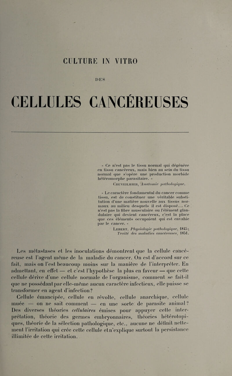 DES CELLULES CANCÉREUSES « Ce n’est pas le tissu normal qui dégénère en tissu cancéreux, mais Lien au sein du tissu normal que s’opère une production morbide hétéromorphe parasitaire. -> Cruveilhier, .4nntomie pathotogiqite. « Le caractère fondamental du cancer comme tissu, est de constituer une véritable substi¬ tution d’une matière nouvelle aux tissus nor¬ maux au milieu desquels il est disposé.... Ce n’est pas la fibre musculaire ou l’élément glan¬ dulaire qui devient cancéreux, c’est la place que ces éléments occupaient qui est envahie par le cancer. » Lebert, Physiologie pathologique, 1845; Traité des maladies cancéreuses, 4851. Les métastases et les inoculations démontrent que la cellule cancé¬ reuse est l’agent même de la maladie du cancer. On est d’accord sur ce fait, mais on l'est beaucoup moins sur la manière de l’interpréter. En admettant, en effet — et c’est l’hypothèse la plus en faveur — que cetie cellule dérive d’une cellule normale de l’organisme, comment se fait-il que ne possédant par elle-même aucun caractère infectieux, elle puisse se transformer en agent d’infection? O Cellule émancipée, cellule en révolte, cellule anarchique, cellule muée — on ne sait comment — en une sorte de parasite animal? Des diverses théories cellulaires émises pour appuyer cette inter¬ prétation, théorie des germes embryonnaires, théories hétérotopi¬ ques, théorie de la sélection pathologique, etc., aucune ne définit nette¬ ment l’irritation qui crée cette cellule etn’explique surtout la persistance illimitée de cette irritation.