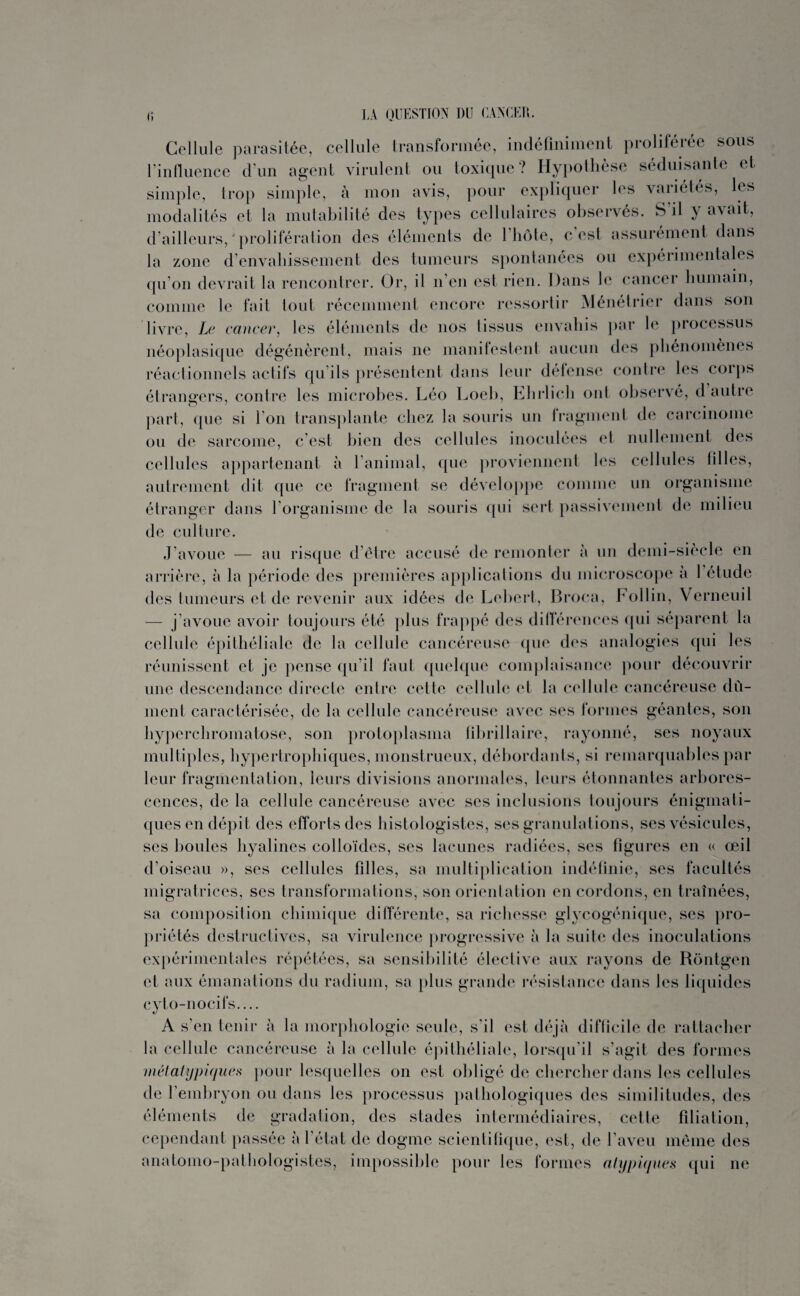 i; LA QUESTION DU CANCER. Cellule parasitée, cellule transformée, indéfiniment proliférée sous l’influence d’un agent virulent ou toxique? Hypothèse séduisante et simple, trop simple, à mon avis, pour expliquer les variétés, les modalités et la mutabilité des types cellulaires observés. S’il y avait, d’ailleurs,'prolifération des éléments de l’bôte, c’est, assurément dans la zone d’envahissement des tumeurs spontanées ou expérimentales qu’on devrait la rencontrer. Or, il n en est rien. Dans le cancer humain, comme le fait tout récemment encore ressortir Ménétrier dans son livre, Le cancer, les éléments de nos tissus envahis par le processus néoplasique dégénèrent, mais ne manifestent aucun des phénomènes réactionnels actifs qu’ils présentent dans leur détense contre les coips étrangers, contre les microbes. Léo Loeb, Ehrlich ont observé, d autre part, que si I on transplante chez la souris un fragment de carcinome ou de sarcome, c’est bien des cellules inoculées et nullement des cellules appartenant à l’animal, que proviennent les cellules filles, autrement dit que ce fragment se développe comme un organisme étranger dans l'organisme de la souris qui sert passivement de milieu de culture. J’avoue — au risque d’être accusé de remonter à un demi-siècle en arrière, à la période des premières applications du microscope à l’étude des tumeurs et de revenir aux idées de Lehert, Broca, Follin, Yerneuil — j’avoue avoir toujours été plus frappé des différences qui séparent la cellule épithéliale de la cellule cancéreuse que des analogies qui les réunissent et je pense qu’il faut quelque complaisance pour découvrir une descendance directe entre cette cellule et la cellule cancéreuse dû¬ ment caractérisée, de la cellule cancéreuse avec ses formes géantes, son hyperchromatose, son protoplasma lihrillaire, rayonné, ses noyaux multiples, hypertrophiques, monstrueux, débordants, si remarquables par leur fragmentation, leurs divisions anormales, leurs étonnantes arbores¬ cences, de la cellule cancéreuse avec ses inclusions toujours énigmati¬ ques en dépit des efforts des histologistes, ses granulations, ses vésicules, ses boules hyalines colloïdes, ses lacunes radiées, ses figures en « œil d’oiseau », ses cellules fdles, sa multiplication indéfinie, ses facultés migratrices, ses transformations, son orientation en cordons, en traînées, sa composition chimique différente, sa richesse glycogénique, ses pro¬ priétés destructives, sa virulence progressive à la suite des inoculations expérimentales répétées, sa sensibilité élective aux rayons de Rôntgen et aux émanations du radium, sa plus grande résistance dans les liquides cyto-nocifs_ A s’en tenir à la morphologie seule, s’il est déjà diflicile de rattacher la cellule cancéreuse à la cellule épithéliale, lorsqu’il s’agit des formes métatypiques pour lesquelles on est obligé de chercher dans les cellules de l’embryon ou dans les processus pathologiques des similitudes, des éléments de gradation, des stades intermédiaires, cette filiation, cependant passée à l’état de dogme scientilique, est, de l’aveu même des anatomo-pathologistes, impossible pour les formes atypiques qui ne