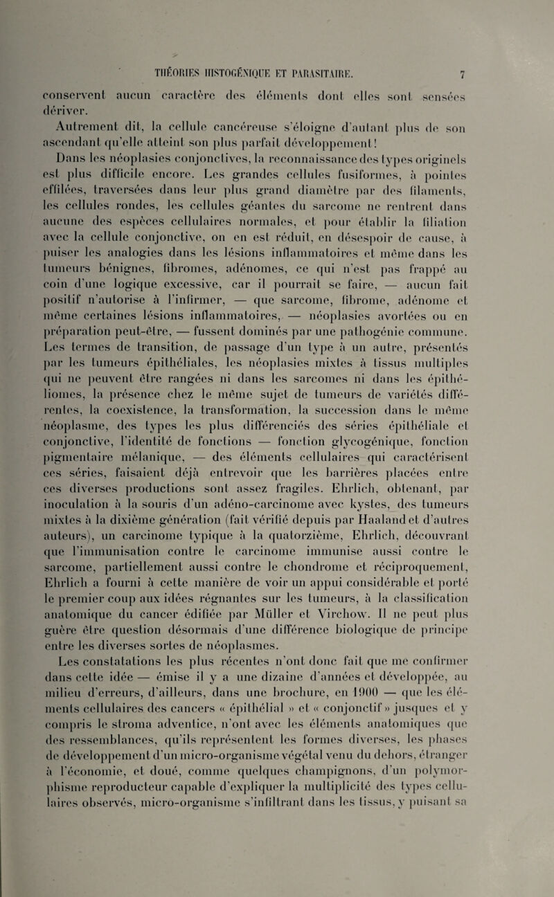 conservent aucun caractère des éléments dont elles sont sensées dériver. Autrement dit, la cellule cancéreuse s’éloigne d’autant plus de son ascendant qu’elle atteint son plus parfait développement! Dans les néoplasies conjonctives, la reconnaissance des types originels est plus difficile encore. Les grandes cellules fusiformes, à pointes effilées, traversées dans leur plus grand diamètre par des filaments, les cellules rondes, les cellules géantes du sarcome ne rentrent dans aucune des espèces cellulaires normales, et pour établir la filiation avec la cellule conjonctive, on en est réduit, en désespoir de cause, à puiser les analogies dans les lésions inflammatoires et même dans les tumeurs bénignes, fibromes, adénomes, ce qui n’est pas frappé au coin d’une logique excessive, car il pourrait se faire, — aucun fait positif n’autorise à l’infirmer, — que sarcome, fibrome, adénome et même certaines lésions inflammatoires, — néoplasies avortées ou en préparation peut-être, — fussent dominés par une pathogénie commune. Les termes de transition, de passage d’un type à un autre, présentés par les tumeurs épithéliales, les néoplasies mixtes à tissus multiples qui ne peuvent être rangées ni dans les sarcomes ni dans les épithé- liomes, la présence chez le même sujet de tumeurs de variétés diffé¬ rentes, la coexistence, la transformation, la succession dans le même néoplasme, des types les plus différenciés des séries épithéliale et conjonctive, l’identité de fonctions — fonction glycogénique, fonction pigmentaire mélanique, — des éléments cellulaires qui caractérisent ces séries, faisaient déjà entrevoir que les barrières placées entre ces diverses productions sont assez fragiles. Ehrlich, obtenant, par inoculation à la souris d’un adéno-carcinome avec kystes, des tumeurs mixtes à la dixième génération (fait vérifié depuis par Haalandet d’autres auteurs), un carcinome typique à la quatorzième, Ehrlich, découvrant que l’immunisation contre le carcinome immunise aussi contre le sarcome, partiellement aussi contre le chondrome et réciproquement, Ehrlich a fourni à cette manière de voir un appui considérable et porté le premier coup aux idées régnantes sur les tumeurs, à la classification anatomique du cancer édifiée par Müller et Virchow. Il ne peut plus guère être question désormais d’une différence biologique de principe entre les diverses sortes de néoplasmes. Les constatations les plus récentes n’ont donc fait que me confirmer dans cette idée — émise il y a une dizaine d’années et développée, au milieu d’erreurs, d'ailleurs, dans une brochure, en 1900 — que les élé¬ ments cellulaires des cancers « épithélial » et « conjonctif » jusques et y compris le stroma adventice, n'ont avec les éléments anatomiques que des ressemblances, qu’ils représentent les formes diverses, les phases de développement d'un micro-organisme végétal venu du dehors, étranger à l’économie, et doué, comme quelques champignons, d’un polymor¬ phisme reproducteur capable d’expliquer la multiplicité des types cellu¬ laires observés, micro-organisme s’infiltrant dans les tissus, y puisant sa