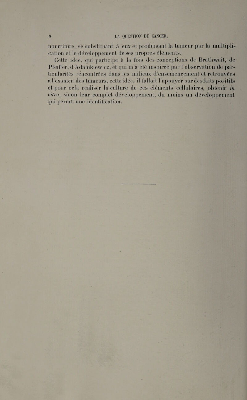 nourriture, se substituant à eux et produisant la tumeur par la multipli¬ cation et le développement de ses propres éléments. Cette idée, qui participe à la fois des conceptions de Brathwait, de Pfeiffer, d’Adamkiewicz, et qui m'a été inspirée par l’observation de par¬ ticularités rencontrées dans les milieux d’ensemencement et retrouvées à l’examen des tumeurs, cette idée, il fallait l’appuyer sur des faits positifs et pour cela réaliser la culture de ces éléments cellulaires, obtenir in vitro, sinon leur complet développement, du moins un développement qui permît une identification.