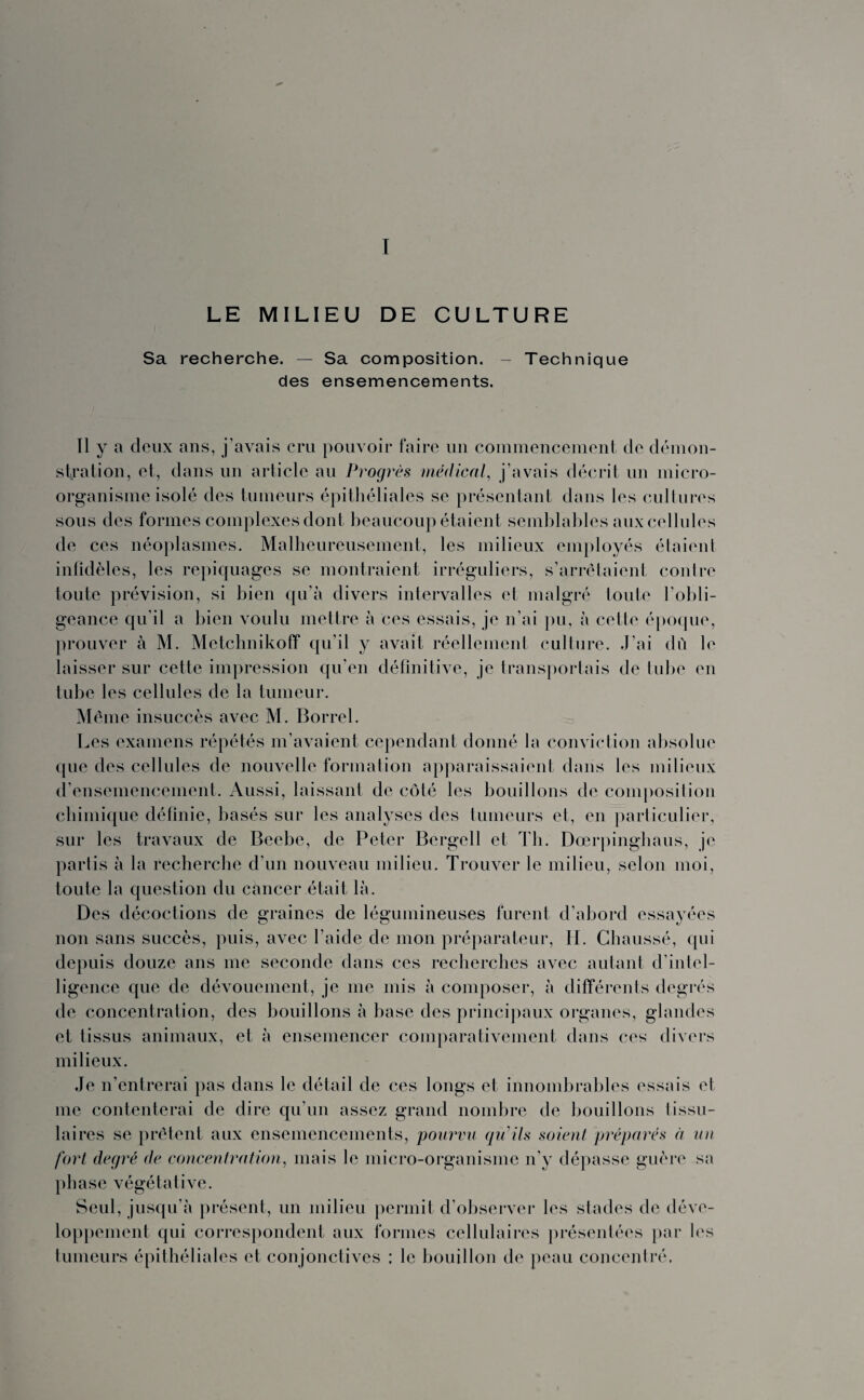 I LE MILIEU DE CULTURE Sa recherche. — Sa composition. - Technique des ensemencements. Il y a deux ans, j’avais cru pouvoir faire un commencement de démon¬ stration, et, dans un article au Progrès médical, j’avais décrit un micro- organisme isolé des tumeurs épithéliales se présentant dans les cultures sous des formes complexes dont beaucoup étaient semblables aux cellules de ces néoplasmes. Malheureusement, les milieux employés étaient infidèles, les repiquages se montraient irréguliers, s’arrêtaient contre toute prévision, si bien qu’à divers intervalles et malgré toute l’obli¬ geance qu’il a bien voulu mettre à ces essais, je n’ai pu, à cette époque, prouver à M. Metchnikoff qu’il y avait réellement culture. J’ai dû le laisser sur cette impression qu’en définitive, je transportais de tube en tube les cellules de la tumeur. Même insuccès avec M. Borrel. Les examens répétés m’avaient cependant donné la conviction absolue que des cellules de nouvelle formation apparaissaient dans les milieux d’ensemencement. Aussi, laissant de côté les bouillons de composition chimique définie, basés sur les analyses des tumeurs et, en particulier, sur les travaux de Beebe, de Peter Bergell et Th. Dœrpinghaus, je partis à la recherche d’un nouveau milieu. Trouver le milieu, selon moi, toute la question du cancer était là. Des décoctions de graines de légumineuses furent d’abord essayées non sans succès, puis, avec l’aide de mon préparateur, II. Chaussé, qui depuis douze ans me seconde dans ces recherches avec autant d'intel¬ ligence que de dévouement, je me mis à composer, à différents degrés de concentration, des bouillons à base des principaux organes, glandes et tissus animaux, et à ensemencer comparativement dans ces divers milieux. Je n’entrerai pas dans le détail de ces longs et innombrables essais et me contenterai de dire qu’un assez grand nombre de bouillons tissu¬ laires se prêtent aux ensemencements, pourvu qu'ils soient préparés à un fort degré de concentration, mais le micro-organisme n'y dépasse guère sa phase végétative. Seul, jusqu’à présent, un milieu permit d'observer les stades de déve¬ loppement qui correspondent aux formes cellulaires présentées par les tumeurs épithéliales et conjonctives ; le bouillon de peau concentré.