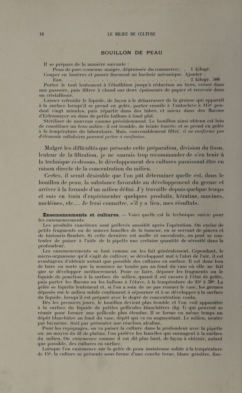 BOUILLON DE PEAU Il se prépare de la manière suivante : Peau de porc (couenne maigre, dégraissée du commerce). . 1 kilogr. Couper en lanières et passer finement au hachoir mécanique. Ajouter : Eau.2 kilogr. 500 Porter le tout lentement à l’ébullition jusqu’à réduction au tiers, verser dans une passoire, puis filtrer à chaud sur deux épaisseurs de papier et recevoir dans un cristallisoir. Laisser refroidir le liquide, de façon à le débarrasser de la graisse qui apparaît à la surface lorsqu’il se prend en gelée, porter ensuite à l’autoclave à 115° pen¬ dant vingt minutes, puis répartir dans des tubes, et mieux dans des flacons d’Erlenmayer ou dans de petits ballons à fond plat. Stériliser de nouveau comme précédemment. Le bouillon ainsi obtenu est loin de constituer un beau milieu) il est trouble, de teinte foncée, et se prend en gelée à la température du laboratoire. Mais, convenablement filtré, il ne renferme pas d'éléments cellulaires pouvant prêter ci confusion. Malgré les difficultés que présente cette préparation, division du tissu, lenteur de la filtration, je ne saurais trop recommander de s’en tenir à la technique ci-dessus, le développement des cultures paraissant être en raison directe de la concentration du milieu. Certes, il serait désirable que I on pût déterminer quelle est, dans le bouillon de peau, la substance favorable au développement du germe et arriver à la formule d’un milieu défini. J’y travaille depuis quelque temps et suis en Irain d'expérimenter quelques produits, kératine, mucines, nucléines, etc.Je ferai connaître, s’il y a lieu, mes résultats. Ensemencements et cultures. — Voici quelle est la technique suivie pour les ensemencements. Les produits cancéreux sont prélevés aussitôt après l’opération. On excise de petits fragments ou de minces lamelles de la tumeur, en se servant de pinces et de bistouris flambés. Si cetle dernière est molle et succulente, on peut se con¬ tenter de puiser à l’aide de la pipette une certaine quantité de sérosité dans la profondeur. Les ensemencements se font comme on les fait généralement. Cependant, le micro-organisme qu’il s’agit de cultiver, se développant mal à l’abri de l’air, il est avantageux d’obtenir autant que possible des cultures en surface. 11 est donc bon de faire en sorte que la semence ne tombe pas au fond du vase où elle ne fait que se développer médiocrement. Pour ce faire, déposer les fragments ou le liquide de ponction à la surface du milieu, quand il est encore à l’état de gelée, puis porter les flacons ou les ballons à l’étuve, à la température de 25° à 50°. La gelée se liquéfie lentement et, si l’on a soin de ne pas remuer le vase, les germes déposés sur le milieu solide continuent à séjourner et à se développer à la surface du liquide, lorsqu’il est préparé avec le degré de concentration voulu. Dès les premiers jours, le bouillon devient plus trouble et l’on voit apparaître à la surface du liquide de petites pellicules blanchâtres (lig. 1) qui peuvent se réunir pour former une pellicule plus étendue. 11 se forme en meme temps un dépôt blanchâtre au fond du vase, dépôt qui va en augmentant. Le milieu, neutre par lui-même, finit par présenter une réaction alcaline. Pour les repiquages, on va puiser la culture dans la profondeur avec la pipette ou, au moyen du fil de platine, l’on prélève les lamelles qui surnagent à la surface du milieu. On ensemence comme il est dit plus haut, de façon à obtenir, autant que possible, des cultures en surface. Lorsque l’on ensemence sur la gelée de peau maintenue solide à la température de 15°, la culture se présente sous forme d’une couche terne, blanc grisâtre, fine-