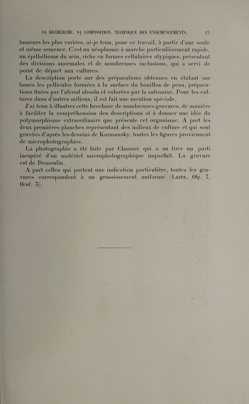 tumeurs les plus variées, ai-je tenu, pour ce travail, à partir d une seule et même semence. C’est un néoplasme à marche particulièrement rapide, un épithéliome du sein, riche en formes cellulaires atypiques, présentai!I des divisions anormales et de nombreuses inclusions, qui a servi de point de départ aux cultures. La description porte sur des préparations obtenues en étalant sur lames les pellicules formées à la surface du bouillon de peau, prépara¬ tions fixées par l’alcool absolu et colorées par la safranine. Pour les cul¬ tures dans d’autres milieux, il est fait une mention spéciale. J’ai tenu à illustrer cette brochure de nombreuses gravures, de manière à faciliter la compréhension des descriptions et à donner une idée du polymorphisme extraordinaire que présente cet organisme. A part les deux premières planches représentant des milieux de culture et qui sont gravées d’après les dessins de Karmansky, toutes les figures proviennent de microphotographies. La photographie a été faite par Chaussé qui a su tirer un parti inespéré d’un matériel microphotographique imparfait. La gravure est de Demoulin. A part celles qui portent une indication particulière, toutes les gra¬ vures correspondent à un grossissement uniforme (Leitz, Obj. 7, Ocul. 3).
