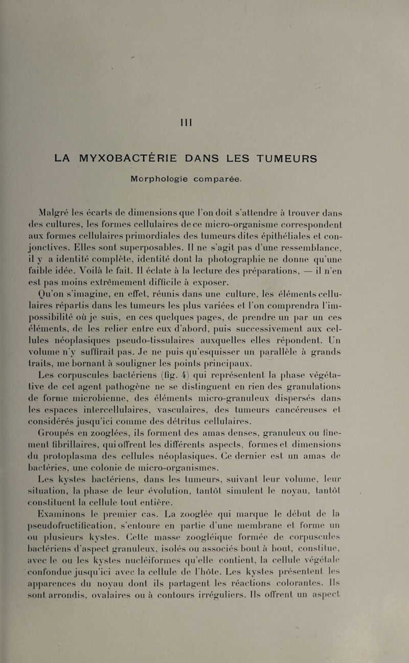 III LA MYXOB ACTÉ RIE DANS LES TUMEURS Morphologie comparée. Malgré les écarts de dimensions que l’on doit s’attendre à trouver dans des cultures, les formes cellulaires de ce micro-organisme correspondent aux formes cellulaires primordiales des tumeurs dites épithéliales et con¬ jonctives. Elles sont superposables. Il ne s’agit pas d’une ressemblance, il y a identité complète, identité dont la photographie ne donne qu’une faible idée. Voilà le fait. Il éclate à la lecture des préparations, — il n’en est pas moins extrêmement difficile à exposer. Qu’on s’imagine, en effet, réunis dans une culture, les éléments cellu¬ laires répartis dans les tumeurs les plus variées et l’on comprendra l'im¬ possibilité où je suis, en ces quelques pages, de prendre un par un ces éléments, de les relier entre eux d’abord, puis successivement aux cel¬ lules néoplasiques pseudo-tissulaires auxquelles elles répondent. Un volume n’y suffirait pas. Je ne puis qu’esquisser un parallèle à grands traits, me bornant à souligner les points principaux. Les corpuscules bactériens (fig. 4) qui représentent la phase végéta¬ tive de cet agent pathogène ne se distinguent en rien des granulations de forme microbienne, des éléments micro-granuleux dispersés dans les espaces intercellulaires, vasculaires, des tumeurs cancéreuses ei considérés jusqu’ici comme des détritus cellulaires. Groupés en zooglées, ils forment des amas denses, granuleux ou fine- ment flbrillaires, qui offrent les différents aspects, formes et dimensions du protoplasma des cellules néoplasiques. Ce dernier est un amas de bactéries, une colonie de micro-organismes. Les kystes bactériens, dans les tumeurs, suivant leur volume, leur situation, la phase de leur évolution, tantôt simulent le noyau, tantôt constituent la cellule tout entière. Examinons le premier cas. La zooglée qui marque le début de la pseudofructitîcation, s’entoure en partie d’une membrane et forme un ou plusieurs kystes. Cette masse zoogléique formée de corpuscules bactériens d’aspect granuleux, isolés ou associés bout à bout, constitue, avec le ou les kystes nucléiformes qu elle contient, la cellule végétale confondue jusqu’ici avec la cellule de l’hôte. Les kystes présentent les apparences du noyau dont ils partagent les réactions colorantes. Ils sont arrondis, ovalaires ou à contours irréguliers. Us offrent un aspect