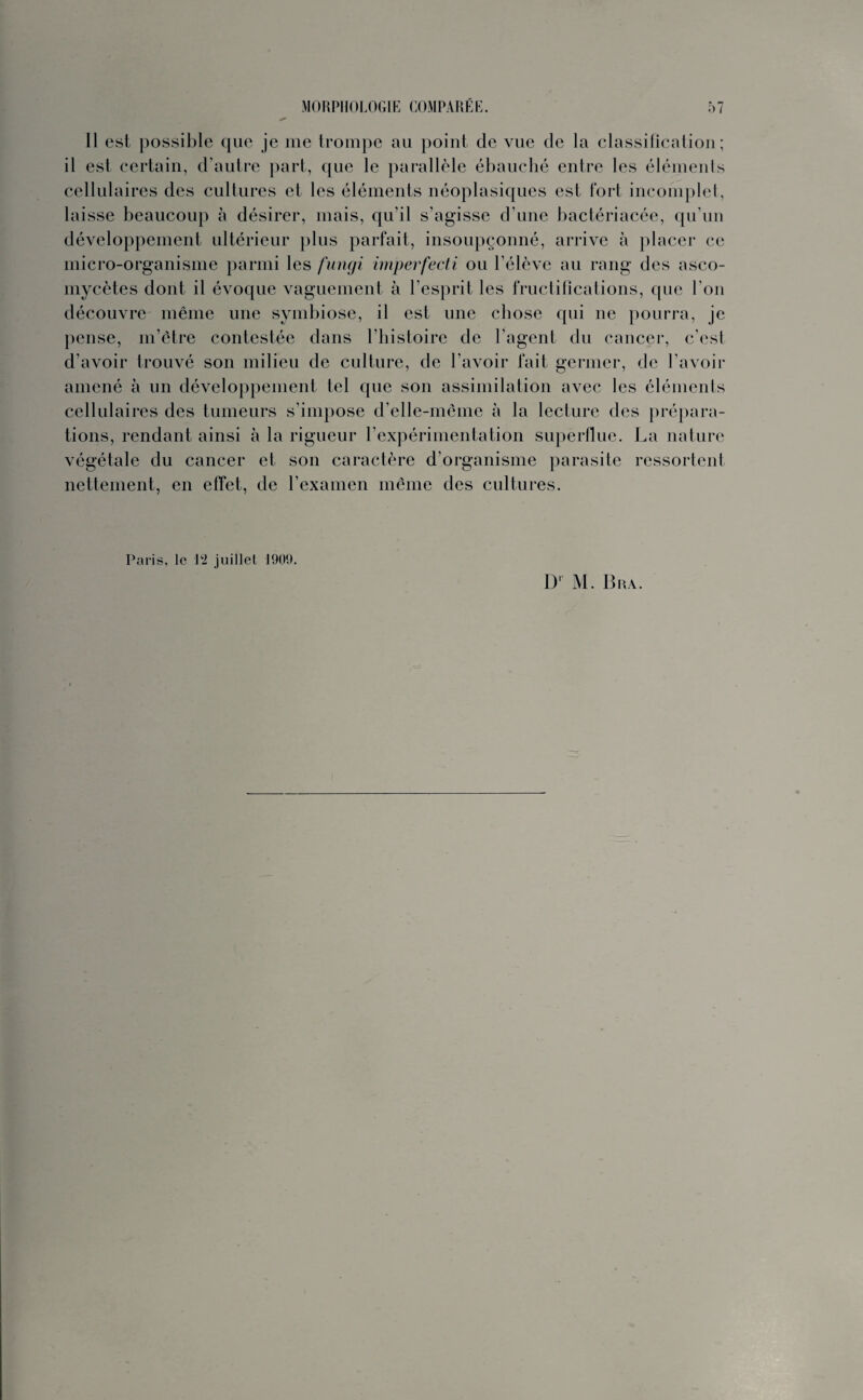 Il est possible que je me trompe au point de vue de la classification; il est certain, d’autre part, que le parallèle ébauché entre les éléments cellulaires des cultures et les éléments néoplasiques est fort incomplet, laisse beaucoup à désirer, mais, qu’il s’agisse d’une bactériacée, qu’un développement ultérieur plus parfait, insoupçonné, arrive à placer ce micro-organisme parmi les fungi imperfecti ou l’élève au rang des asco¬ mycètes dont il évoque vaguement à l’esprit les fructifications, que l’on découvre même une symbiose, il est une chose qui ne pourra, je pense, m’être contestée dans l'histoire de l’agent du cancer, c’est d’avoir trouvé son milieu de culture, de l’avoir fait germer, de l’avoir amené à un développement tel que son assimilation avec les éléments cellulaires des tumeurs s’impose d’elle-même à la lecture des prépara¬ tions, rendant ainsi à la rigueur l’expérimentation superflue. La nature végétale du cancer et son caractère d’organisme parasite ressortent nettement, en effet, de l’examen même des cultures. Paris, le 12 juillet 1909. D1 M. B ra.