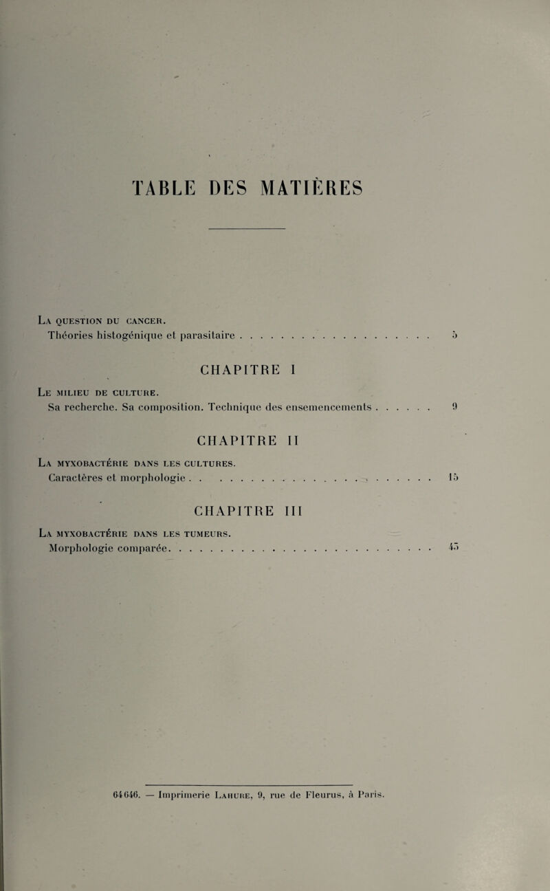 TABLE DES MATIÈRES La question du cancer. Théories histogénique et parasitaire. 5 CHAPITRE I Le milieu de culture. Sa recherche. Sa composition. Technique des ensemencements. 9 CHAPITRE II La myxobactérie dans les cultures. Caractères et morphologie. 15 CHAPITRE III La myxobactérie dans les tumeurs. Morphologie comparée. 43 G4G46. — Imprimerie Lahure, 9, rue de Fleurus, à Paris.