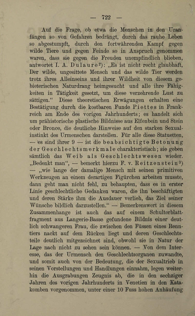 Auf die Frage, ob etwa die Menschen in den Uran¬ fängen so von Gefahren bedrängt, durch das rauhe Leben so abgestumpft, durch den fortwährenden Kampf gegen wilde Tiere und gegen Feinde so in Anspruch genommen waren, dass sie gegen die Freuden unempfindlich blieben, antwortet I. A. Du lau re2): „Es ist nicht recht glaubhaft, Der wilde, ungesittete Mensch und das wilde Tier werden trotz ihres Alleinseins und ihrer Wildheit von diesem ge¬ bieterischen Naturdrang heimgesucht und alle ihre Fähig¬ keiten in Tätigkeit gesetzt, um diese verzehrende Lust zu sättigen.“ Diese theoretischen Erwägungen erhalten eine Bestätigung durch die kostbaren Funde Piettes in Frank¬ reich am Ende des vorigen Jahrhunderts; es handelt sich um prähistorische plastische Bildnisse aus Elfenbein und Stein oder Bronce, die deutliche Hinweise auf den starken Sexual¬ instinkt des Urmenschen darstellen. Für alle diese Statuetten, — 'es sind ihrer 9 — ist die beabsichtigte Betonung der Geschlechtsmerkmale charakteristisch; sie geben sämtlich das Weib als Geschlechtswesen wieder. „Bedenkt man“, — bemerkt hierzu F. v. Reitzenstein3) — „wie lange der damalige Mensch mit seinen primitiven Werkzeugen an einem derartigen Figürchen arbeiten musste, dann geht man nicht fehl, zu behaupten, dass es in erster Linie geschlechtliche Gedanken waren, die ihn beschäftigten und deren Stärke ihm die Ausdauer verlieh, das Ziel seiner Wünsche bildlich darzustellen.“ — Bemerkenswert in diesem Zusammenhänge ist auch das auf einem Schulterblatt¬ fragment aus Langerie-Basse gefundene Bildnis einer deut¬ lich schwangeren Frau, die zwischen den Füssen eines Renn¬ tiers nackt auf dem Rücken liegt und deren Geschlechts¬ teile deutlich mitgezeichnet sind, obwohl sie in Natur der Lage nach nicht zu sehen sein können. — Non dem Inter¬ esse, das der Urmensch den Geschlechtsorganen zuwandte, und somit auch von der Bedeutung, die der Sexualtrieb in seinen Vorstellungen und Handlungen einnahm, legen weiter¬ hin die Ausgrabungen Zeugnis ab, die in den sechziger Jahren des vorigen Jahrhunderts in Venetien in den Kata¬ komben vorgenommen, unter einer 10 Fuss hohen Anhäufung