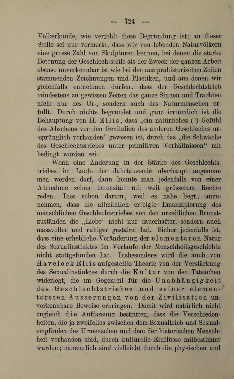 Völkerkunde, wie verfehlt diese Begründung ist; an dieser Stelle sei nur vermerkt, dass wir von lebenden Naturvölkern eine grosse Zahl von Skulpturen kennen, bei denen die starke Betonung der Geschlechtsteile als der Zweck der ganzen Arbeit ebenso unverkennbar ist wie bei den aus prähistorischen Zeiten stammenden Zeichnungen und Plastiken, und aus denen wir gleichfalls entnehmen dürfen, dass der Geschlechtstrieb mindestens zu gewissen Zeiten das ganze Sinnen und Trachten nicht nur des Ur-, sondern auch des Naturmenschen er¬ füllt. Durch nichts begründet und ganz irrtümlich ist die Behauptung von H. Ellis, dass „ein natürliches (!) Gefühl des Abscheus vor den Genitalien des anderen Geschlechts ur¬ sprünglich vorhanden“ gewesen ist, durch das „die Schwäche des Geschlechtstriebes unter primitiven Verhältnissen“ mit bedingt worden sei. Wenn eine Änderung in der Stärke des Geschlechts¬ triebes im Laufe der Jahrtausende überhaupt angenom¬ men werden darf, dann könnte man jedenfalls von einer Abnahme seiner Intensität mit weit grösserem Rechte reden. Dies schon darum, weil es nahe liegt, anzu¬ nehmen, dass die allmählich erfolgte Emanzipierung des menschlichen Geschlechtstriebes von den urzeitlichen Brunst¬ zuständen die „Liebe“ nicht nur dauerhafter, sondern auch massvoller und ruhiger gestaltet hat. Sicher jedenfalls ist, dass eine erhebliche Veränderung der elementaren Natur des Sexualinstinktes im Verlaufe der Menschheitsgeschichte nicht stattgefunden hat. Insbesondere wird die auch von HavelockEllis aufgestellte Theorie von der Verstärkung des Sexualinstinktes durch die Kultur von den Tatsachen widerlegt, die im Gegenteil für die Unabhängigkeit des Geschlechts trieb es und seiner elemen¬ tarsten Äusserungen von der Zivilisation pn- verkennbare Beweise erbringen. Damit wird natürlich nicht zugleich die Auffassung bestritten, dass die Verschieden¬ heiten, die ja zweifellos zwischen dem Sexualtrieb und Sexual¬ empfinden des Urmenschen und dem der historischen Mensch¬ heit vorhanden sind, durch kulturelle Einflüsse mitbestimmt wurden; namentlich sind vielleicht durch die physischen und