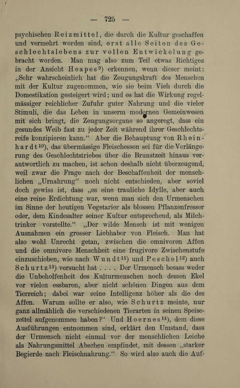 1 — 725 — psychischen Reizmittel, die durch die Kultur geschaffen und vermehrt worden sind, erst alle Seiten des Ge¬ schlechtslebens zur vollen Entwickelung ge¬ bracht worden. Man mag also zum Teil etwas Richtiges! in der Ansicht Heapes9) erkennen, wenn dieser meint: „Sehr wahrscheinlich hat die Zeugungskraft des Menschen mit der Kultur zugenommen, wie sie beim Vieh durch die Domestikation gesteigert wird; und es hat die Wirkung regel¬ mässiger reichlicher Zufuhr guter Nahrung und die vieler Stimuli, die das Leben in unserm modernen Gemeinwesen mit sich bringt, die Zeugungsorgane so angeregt, dass ein gesundes Weib fast zu jeder Zeit während ihrer Geschlechts¬ reife konzipieren kann.“ Aber die Behauptung von Rhein- hardt10), das übermässige Fleischessen sei für die Verlänge¬ rung des Geschlechtstriebes über die Brunstzeit hinaus ver¬ antwortlich zu machen, ist schon deshalb nicht überzeugend, weil zwar die Frage nach der Beschaffenheit der mensch¬ lichen „Urnahrung“ noch nicht entschieden, aber soviel doch gewiss ist, dass „es eine trauliche Idylle, aber auch eine reine Erdichtung war, wenn man sich den Urmenschen im Sinne der heutigen Vegetarier als blossen Pflanzenfresser oder, dem Kindesalter seiner Kultur entsprechend, als; Milch¬ trinker vorstellte.“ „Der wilde Mensch ist mit wenigen Ausnahmen ein grosser Liebhaber von Fleisch. Man hat also wohl Unrecht getan, zwischen die Omnivoren Affen und die omnivore Menschheit eine frugivore Zwischenstufe eiuzuschieben, wie nach Wundt11) und Pesche 112) auch S c h u r t z13) versucht hat .... Der Urmensch besass weder die Unbeholfenheit des Kulturmenschen noch dessen Ekel vor vielen essbaren, aber nicht schönen Dingen aus dem Tierreich; dabei war seine Intelligenz höher als die des Affen. Warum sollte er also, wie Schurtz meinte, nur ganz allmählich die verschiedenen Tierarten in seinen Speise¬ zettel auf genommen haben?“ Und Hoernes14), dem diese Ausführungen entnommen sind, erklärt den Umstand, dass der Urmensch nicht einmal vor der menschlichen Leiche als Nahrungsmittel Abscheu empfindet, mit dessen „starker Begierde nach Fleischnahrung.“ So wird also auch die Auf-