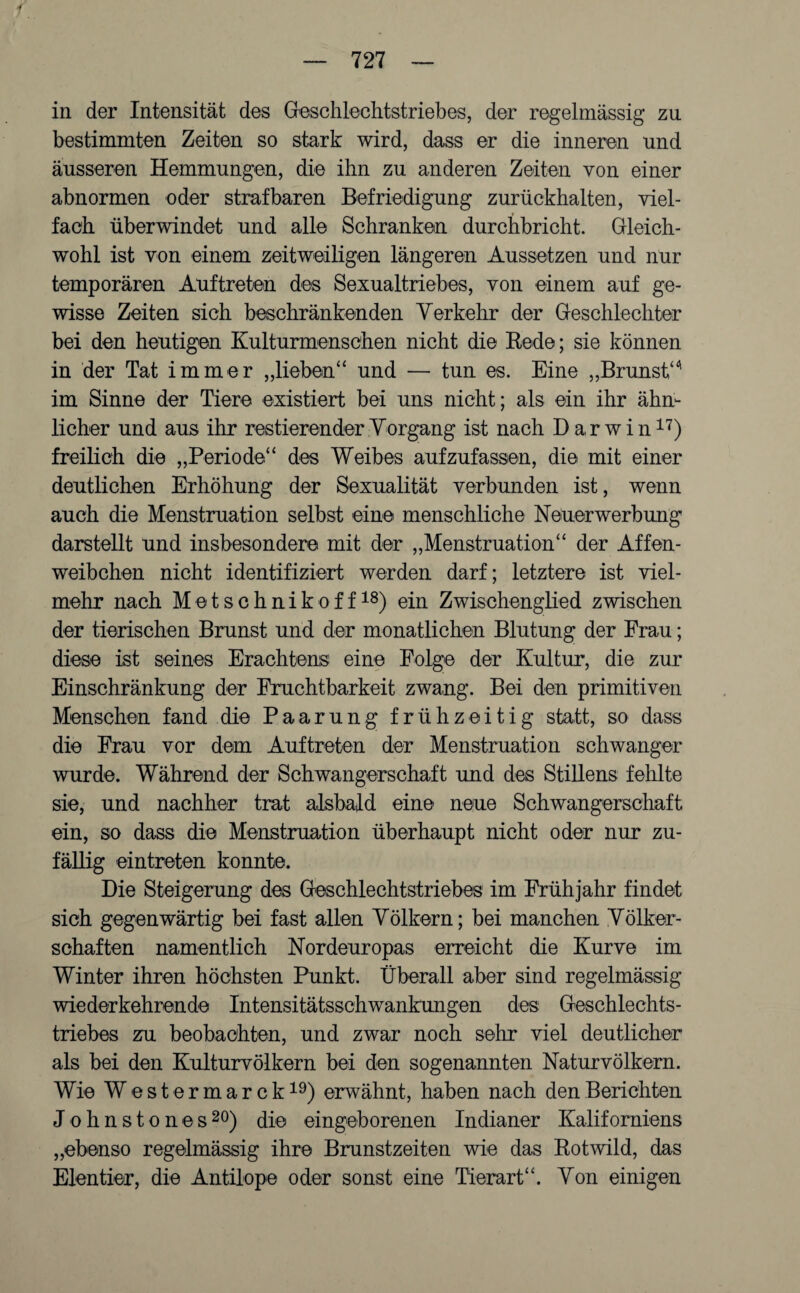 — 727 — in der Intensität des Geschlechtstriebes, der regelmässig zu bestimmten Zeiten so stark wird, dass er die inneren und äusseren Hemmungen, die ihn zu anderen Zeiten von einer abnormen oder strafbaren Befriedigung zurüekhalten, viel¬ fach überwindet und alle Schranken durchbricht. Gleich¬ wohl ist von einem zeitweiligen längeren Aussetzen und nur temporären Auftreten des Sexualtriebes, von einem auf ge¬ wisse Zeiten sich beschränkenden Verkehr der Geschlechter bei den heutigen Kulturmenschen nicht die Rede; sie können in der Tat immer „lieben“ und — tun es. Eine „Brunst“' im Sinne der Tiere existiert bei uns nicht; als ein ihr ähn¬ licher und aus ihr Testierender Vorgang ist nach Darwin17) freilich die „Periode“ des Weibes aufzufassen, die mit einer deutlichen Erhöhung der Sexualität verbunden ist, wenn auch die Menstruation selbst eine menschliche Neuerwerbung darstellt und insbesondere mit der „Menstruation“ der Affen¬ weibchen nicht identifiziert werden darf; letztere ist viel¬ mehr nach Metschnikoff18) ein Zwischenglied zwischen der tierischen Brunst und der monatlichen Blutung der Frau; diese ist seines Erachtens eine Folge der Kultur, die zur Einschränkung der Fruchtbarkeit zwang. Bei den primitiven Menschen fand die Paarung frühzeitig statt, so dass die Frau vor dem Auftreten der Menstruation schwanger wurde. Während der Schwangerschaft und des Stillens fehlte sie, und nachher trat alsbald eine neue Schwangerschaft ein, so dass die Menstruation überhaupt nicht oder nur zu¬ fällig eintreten konnte. Die Steigerung des Geschlechtstriebes im Frühjahr findet sich gegenwärtig bei fast allen Völkern; bei manchen Völker¬ schaften namentlich Nordeuropas erreicht die Kurve im Winter ihren höchsten Punkt. Überall aber sind regelmässig wiederkehrende Intensitätsschwankungen des Geschlechts¬ triebes zu beobachten, und zwar noch sehr viel deutlicher als bei den Kulturvölkern bei den sogenannten Naturvölkern. Wie Wester mar ck19) erwähnt, haben nach den Berichten J o h n s t o n e s 20) die eingeborenen Indianer Kaliforniens „ebenso regelmässig ihre Brunstzeiten wie das Rotwild, das Elentier, die Antilope oder sonst eine Tierart“. Von einigen