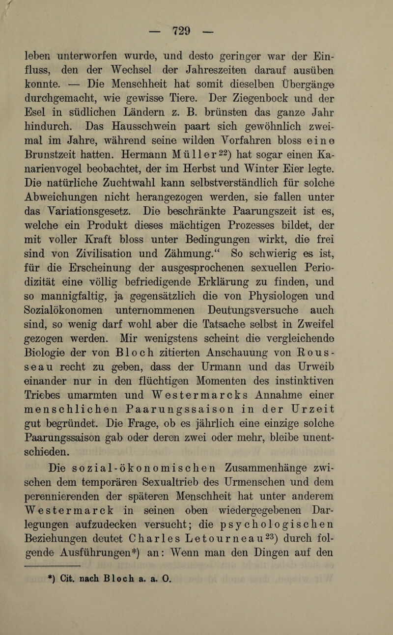 leben unterworfen wurde, und desto geringer war der Ein¬ fluss, den der Wechsel der Jahreszeiten darauf ausüben konnte. — Die Menschheit hat somit dieselben Übergänge durchgemacht, wie gewisse Tiere. Der Ziegenbock und der Esel in südlichen Ländern z. B. brünsten das ganze Jahr hindurch. Das Hausschwein paart sich gewöhnlich zwei¬ mal im Jahre, während seine wilden Vorfahren bloss eine Brunstzeit hatten. Hermann Müller22) hat sogar einen Ka¬ narienvogel beobachtet, der im Herbst und Winter Eier legte. Die natürliche Zuchtwahl kann selbstverständlich für solche Abweichungen nicht herangezogen werden, sie fallen unter das Variationsgesetz. Die beschränkte Paarungszeit ist es, welche ein Produkt dieses mächtigen Prozesses bildet, der mit voller Kraft bloss unter Bedingungen wirkt, die frei sind von Zivilisation und Zähmung.“ So schwierig es ist, für die Erscheinung der ausgesprochenen sexuellen Perio¬ dizität eine völlig befriedigende Erklärung zu finden, und so mannigfaltig, ja gegensätzlich die von Physiologen und Sozialökonomen unternommenen Deuttings versuche auch sind, so wenig darf wohl aber die Tatsache selbst in Zweifel gezogen werden. Mir wenigstens scheint die vergleichende Biologie der von Bloch zitierten Anschauung von Rous¬ seau recht zu geben, dass der Urmann und das Urweib einander nur in den flüchtigen Momenten des instinktiven Triebes umarmten und Westermarcks Annahme einer menschlichen Paarungssaison in der Urzeit gut begründet. Die Frage, ob es jährlich eine einzige solche Paarungssaison gab oder deren zwei oder mehr, bleibe unent¬ schieden. Die sozial-ökonomischen Zusammenhänge zwi¬ schen dem temporären Sexualtrieb des Urmenschen und dem perennierenden der späteren Menschheit hat unter anderem Westermarck in seinen oben wiedergegebenen Dar- legungen aufzudecken versucht; die psychologischen Beziehungen deutet Charles Letourneau23) durch fol¬ gende Ausführungen*) an: Wenn man den Dingen auf den *) Cit. nach Bloch a. a. 0.