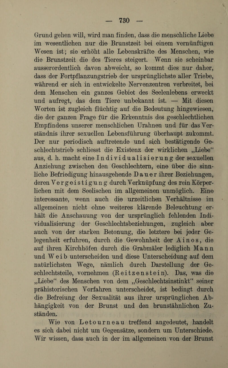 Grund gehen will, wird man finden, dass die menschliche Liebe im wesentlichen nur die Brunstzeit bei einem vernünftigen Wesen ist; sie erhöht alle Lebenskräfte des Menschen, wie die Brunstzeit die des Tieres steigert. Wenn sie scheinbar ausserordentlich davon abweicht, so kommt dies nur daher, dass der Fortpflanzungstrieb der ursprünglichste aller Triebe, während er sich in entwickelte Nervenzentren verbreitet, bei dem Menschen ein ganzes Gebiet des Seelenlebens erweckt und aufregt, das dem Tiere unbekannt ist. — Mit diesen Worten ist zugleich flüchtig auf die Bedeutung hingewiesen, die der ganzen Frage für die Erkenntnis des geschlechtlichen Empfindens unserer menschlichen Urahnen und für das Ver¬ ständnis ihrer sexuellen Lebensführung überhaupt zukommt. Der nur periodisch auftretende und sich bestätigende Ge¬ schlechtstrieb schliesst die Existenz der wirklichen „Liebe“ aus, d. h. macht eine Individualisierung der sexuellen Anziehung zwischen den Geschlechtern, eine über die sinn¬ liche Befriedigung hinausgehende Dauer ihrer Beziehungen, deren Vergeistigung durch Verknüpfung des rein Körper¬ lichen mit dem Seelischen im allgemeinen unmöglich. Eine interessante, wenn auch die urzeitlichen Verhältnisse im allgemeinen nicht ohne weiteres klärende Beleuchtung er¬ hält die Anschauung von der ursprünglich fehlenden Indi¬ vidualisierung der Geschlechtsbeziehungen, zugleich aber auch von der starken Betonung, die letztere bei jeder Ge¬ legenheit erfuhren, durch die Gewohnheit der Ainos, die auf ihren Kirchhöfen durch die Grabmäler lediglich Mann und Weib unterscheiden und diese Unterscheidung auf dem natürlichsten Wege, nämlich durch Darstellung der Ge¬ schlechtsteile, vornehmen (Reitzenstein). Das, was die „Liebe“ des Menschen von dem „Geschlechtsinstinkt“ seiner prähistorischen Vorfahren unterscheidet, ist bedingt durch die Befreiung der Sexualität aus ihrer ursprünglichen Ab¬ hängigkeit von der Brunst und den brunstähnlichen Zu¬ ständen, Wie von Letourneau treffend angedeutet, handelt es sich dabei nicht um Gegensätze, sondern um Unterschiede. Wir wissen, dass auch in der im allgemeinen von der Brunst