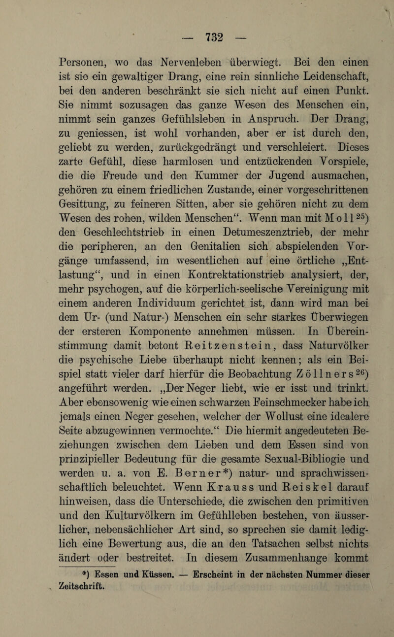 Personen, wo das Nervenleben überwiegt. Bei den einen ist sie ein gewaltiger Drang, eine rein sinnliche Leidenschaft, bei den anderen beschränkt sie sich nicht auf einen Punkt. Sie nimmt sozusagen das ganze Wesen des Menschen ein, nimmt sein ganzes Gefühlsleben in Anspruch. Der Drang, zu gemessen, ist wohl vorhanden, aber er ist durch den, geliebt zu werden, zurückgedrängt und verschleiert. Dieses zarte Gefühl, diese harmlosen und entzückenden Vorspiele, die die Freude und den Kummer der Jugend ausmachen, gehören zu einem friedlichen Zustande, einer vorgeschrittenen Gesittung, zu feineren Sitten, aber sie gehören nicht zu dem Wesen des rohen, wilden Menschen“. Wenn man mit Moll25) den Geschlechtstrieb in einen Detumesz enztrieb, der mehr die peripheren, an den Genitalien sich abspielenden Vor¬ gänge umfassend, im wesentlichen auf eine örtliche „Ent¬ lastung“, und in einen Kontrektationstrieb analysiert, der, mehr psychogen, auf die körperlich-seelische Vereinigung mit einem anderen Individuum gerichtet ist, dann wird man bei dem Ur- (und Natur-) Menschen ein sehr starkes Überwiegen der ersteren Komponente annehmen müssen. In Überein¬ stimmung damit betont Reitz enstein, dass Naturvölker die psychische Liebe überhaupt nicht kennen; als ein Bei¬ spiel statt vieler darf hierfür die Beobachtung Zöllners26) angeführt werden. „Der Neger liebt, wie er isst und trinkt. Aber ebensowenig wie einen schwarzen Feinschmecker habe ich, jemals einen Neger gesehen, welcher der Wollust eine idealere Seite abzugewinnen vermochte.“ Die hiermit angedeuteten Be¬ ziehungen zwischen dem Lieben und dem Essen sind von prinzipieller Bedeutung für die gesamte Sexual-Bibliogie und werden u. a. von E. Berner*) natur- und sprachwissen¬ schaftlich beleuchtet. Wenn Krauss und Reiskel darauf hin weisen, dass die Unterschiede, die zwischen den primitiven und den Kulturvölkern im Gefühlleben bestehen, von äusser- licher, nebensächlicher Art sind, so sprechen sie damit ledig¬ lich eine Bewertung aus, die an den Tatsachen selbst nichts ändert oder bestreitet. In diesem Zusammenhänge kommt *) Essen und Küssen. — Erscheint in der nächsten Nummer dieser Zeitschrift.