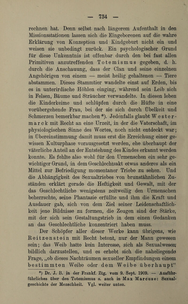 rechnen hat. Denn selbst nach längerem Aufenthalt in den Missionsstationen lassen sich die Eingeborenen auf die wahre Erklärung von Konzeption und Kindgeburt nicht ein und weisen sie unbedingt zurück. Ein psychologischer Grund für diese Unkenntnis ist offenbar durch den bei fast allen Primitiven anzutreffenden Totemismus gegeben, d. h. durch die Anschauung, dass der Clan und seine einzelnen Angehörigen von einem — meist heilig gehaltenen — Tiere abstammen. Dieses Stammtier wandelte einst auf Erden, bis es in unterirdische Höhlen einging, während sein Leib sich in Felsen, Bäume und Sträucher verwandelte. In diesen leben die Kinderkeime und schlüpfen durch die Hüfte in eine vorübergehende Frau, bei der sie sich durch Übelkeit und Schmerzen bemerkbar machen *). Jedenfalls glaubt Wester- marck mit Recht an eine Urzeit, in der die Vaterschaft, im physiologischen Sinne des Wortes, noch nicht entdeckt war; in Übereinstimmung damit muss erst die Erreichung einer ge¬ wissen Kulturphase vorausgesetzt werden, ehe überhaupt der väterliche Anteil an der Entstehung des Kindes erkannt werden konnte. Es fehlte also wohl für den Urmenschen ein sehr ge¬ wichtiger Grund, in dem Geschlechtsakt etwas anderes als ein Mittel zur Befriedigung momentaner Triebe zu sehen. Und die Abhängigkeit des Sexualtriebes von brunstähnlichen Zu¬ ständen erklärt gerade die Heftigkeit und Gewalt, mit der das Geschlechtliche wenigstens zeitweilig den Urmenschen beherrschte, seine Phantasie erfüllte und ihm die Kraft und Ausdauer gab, sich von dem Ziel seiner Leidenschaftlich¬ keit jene Bildnisse zu formen, die Zeugen sind der Stärke, mit der sich sein Gestaltungstrieb in dem einen Gedanken an das Geschlechtliche konzentriert haben muss. Der Schöpfer aller dieser Werke kann übrigens, wie Reitzenstein mit Recht betont, nur der Mann gewesen sein; das Weib hatte kein Interesse, sich als Sexualwesenj bildlich darzustellen, und es erhebt sich die naheliegende Frage, „ob dieses Nachträumen sexueller Empfindungen einem bestimmten Weibe oder dem Weibe überhaupt“ *) Dr. J. B. in der Frankf. Ztg. vom 9. Sept. 1909. — Ausfübr- fübrliches über den Totemismus s. auch in Max Marcuse: Sexual¬ geschichte der Menschheit. Ygl. weiter unten.