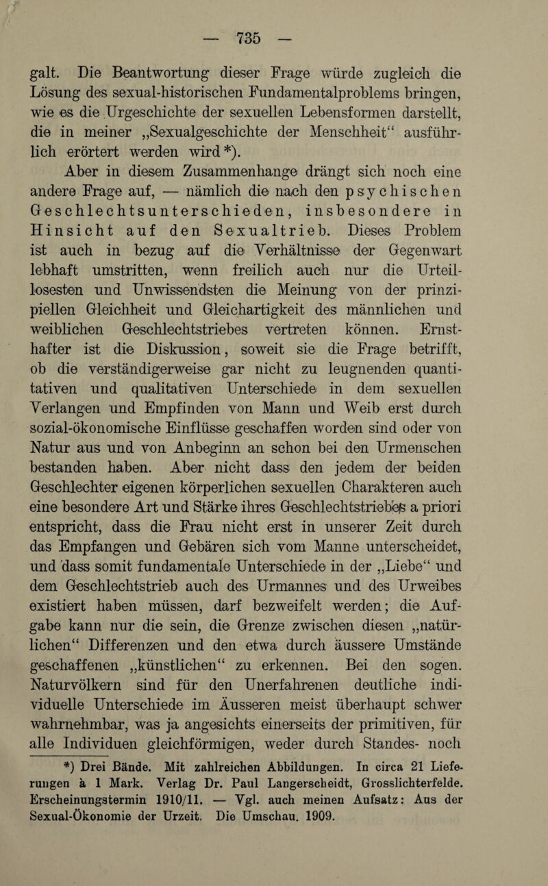 galt. Die Beantwortung dieser Frage würde zugleich die Lösung des sexual-historischen Fundamentalproblems bringen, wie es die Urgeschichte der sexuellen Lebensformen darstellt, die in meiner „Sexualgeschichte der Menschheit“ ausführ¬ lich erörtert werden wird*). Aber in diesem Zusammenhänge drängt sich noch eine andere Frage auf, — nämlich die nach den psychischen Geschlechtsunterschieden, insbesondere in Hinsicht auf den Sexualtrieb. Dieses Problem ist auch in bezug auf die Verhältnisse der Gegenwart lebhaft umstritten, wenn freilich auch nur die Urteil- losesten und Unwissendsten die Meinung von der prinzi¬ piellen Gleichheit und Gleichartigkeit des männlichen und weiblichen Geschlechtstriebes vertreten können. Ernst¬ hafter ist die Diskussion, soweit sie die Frage betrifft, ob die verständigerweise gar nicht zu leugnenden quanti¬ tativen und qualitativen Unterschiede in dem sexuellen Verlangen und Empfinden von Mann und Weib erst durch sozial-ökonomische Einflüsse geschaffen worden sind oder von Natur aus und von Anbeginn an schon bei den Urmenschen bestanden haben. Aber nicht dass den jedem der beiden Geschlechter eigenen körperlichen sexuellen Charakteren auch eine besondere Art und Stärke ihres Geschlechtstriebe^ a priori entspricht, dass die Frau nicht erst in unserer Zeit durch das Empfangen und Gebären sich vom Manne unterscheidet, und dass somit fundamentale Unterschiede in der „Liebe“ und dem Geschlechtstrieb auch des Urmannes und des Urweibes existiert haben müssen, darf bezweifelt werden; die Auf¬ gabe kann nur die sein, die Grenze zwischen diesen „natür¬ lichen“ Differenzen und den etwa durch äussere Umstände geschaffenen „künstlichen“ zu erkennen. Bei den sogen. Naturvölkern sind für den Unerfahrenen deutliche indi¬ viduelle Unterschiede im Äusseren meist überhaupt schwer wahrnehmbar, was ja angesichts einerseits der primitiven, für alle Individuen gleichförmigen, weder durch Standes- noch *) Drei Bände. Mit zahlreichen Abbildungen. In circa 21 Liefe¬ rungen ä 1 Mark. Verlag Dr. Paul Langerscheidt, Grosslichterfelde. Erscheinungstermin 1910/11. — Vgl. auch meinen Aufsatz: Aus der Sexual-Ökonomie der Urzeit. Die Umschau. 1909.