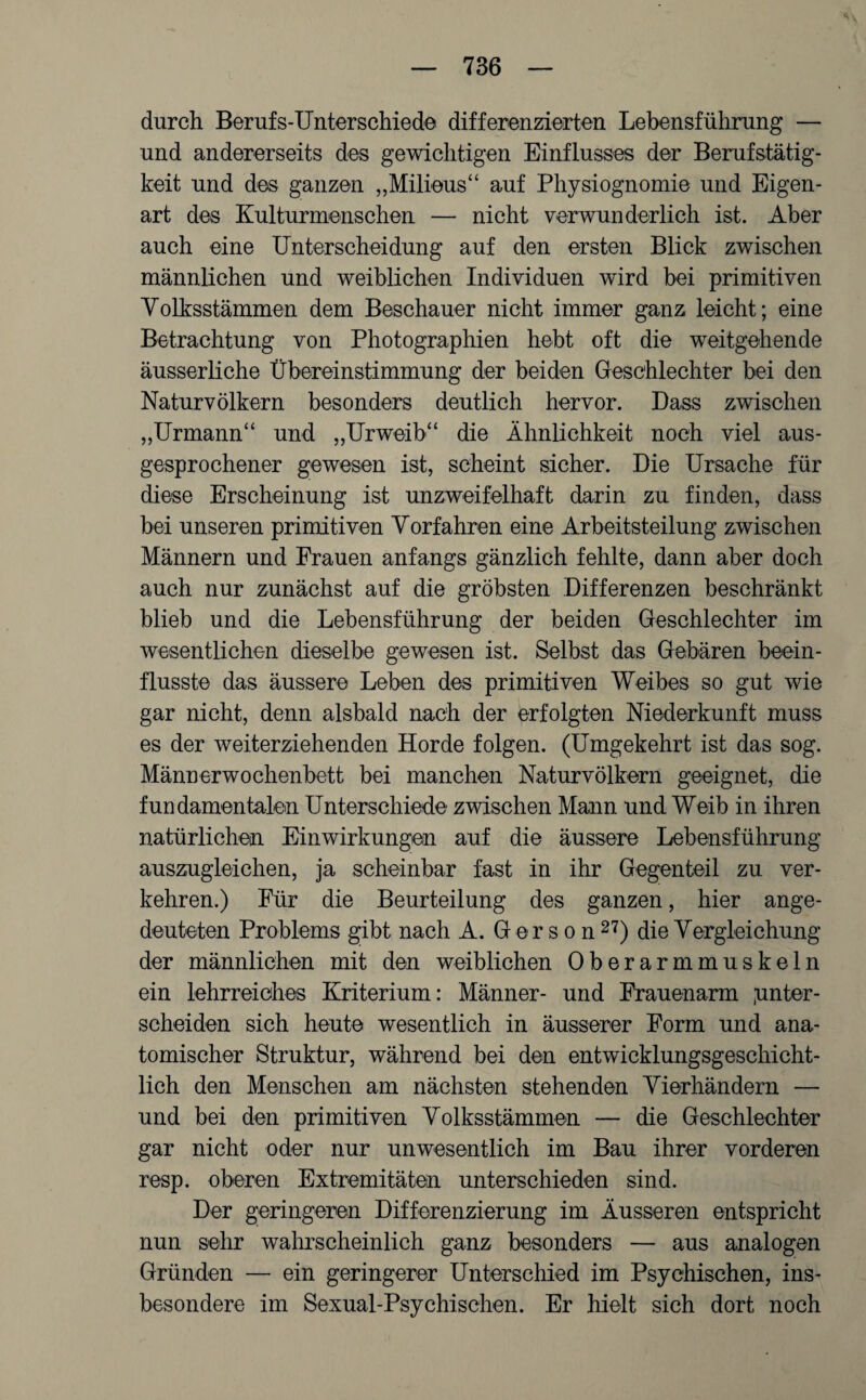 durch Berufs-Unterschiede differenzierten Lebensführung — und andererseits des gewichtigen Einflusses der Berufstätig¬ keit und des ganzen „Milieus“ auf Physiognomie und Eigen¬ art des Kulturmenschen — nicht verwunderlich ist. Aber auch eine Unterscheidung auf den ersten Blick zwischen männlichen und weiblichen Individuen wird bei primitiven Volksstämmen dem Beschauer nicht immer ganz leicht; eine Betrachtung von Photographien hebt oft die weitgehende äusserliehe Übereinstimmung der beiden Geschlechter bei den Naturvölkern besonders deutlich hervor. Dass zwischen „Urmann“ und „Urweib“ die Ähnlichkeit noch viel aus¬ gesprochener gewesen ist, scheint sicher. Die Ursache für diese Erscheinung ist unzweifelhaft darin zu finden, dass bei unseren primitiven Vorfahren eine Arbeitsteilung zwischen Männern und Frauen anfangs gänzlich fehlte, dann aber doch auch nur zunächst auf die gröbsten Differenzen beschränkt blieb und die Lebensführung der beiden Geschlechter im wesentlichen dieselbe gewesen ist. Selbst das Gebären beein¬ flusste das äussere Leben des primitiven Weibes so gut wie gar nicht, denn alsbald nach der erfolgten Niederkunft muss es der weiterziehenden Horde folgen. (Umgekehrt ist das sog. Männerwochenbett bei manchen Naturvölkern geeignet, die fundamentalen Unterschiede zwischen Mann und Weib in ihren natürlichen Einwirkungen auf die äussere Lebensführung auszugleichen, ja scheinbar fast in ihr Gegenteil zu ver¬ kehren.) Für die Beurteilung des ganzen, hier ange¬ deuteten Problems gibt nach A. Ger s o n 27) die Vergleichung der männlichen mit den weiblichen Oberarmmuskeln ein lehrreiches Kriterium: Männer- und Frauenarm .unter¬ scheiden sich heute wesentlich in äusserer Form und ana¬ tomischer Struktur, während bei den entwicklungsgeschicht¬ lich den Menschen am nächsten stehenden Vierhändern — und bei den primitiven Volksstämmen — die Geschlechter gar nicht oder nur unwesentlich im Bau ihrer vorderen resp. oberen Extremitäten unterschieden sind. Der geringeren Differenzierung im Äusseren entspricht nun sehr wahrscheinlich ganz besonders — aus analogen Gründen — ein geringerer Unterschied im Psychischen, ins¬ besondere im Sexual-Psychischen. Er hielt sich dort noch