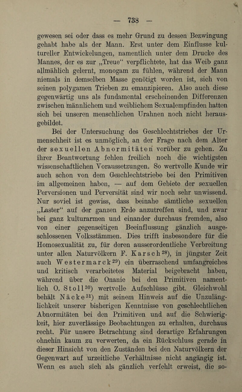 gewesen sei oder dass es mehr Grund zu dessen Bezwingung gehabt habe als der Mann. Erst unter dem Einflüsse kul¬ tureller Entwickelungen, namentlich unter dem Drucke des Mannes, der es zur „Treue“ verpflichtete, hat das Weib ganz allmählich gelernt, monogam zu fühlen, während der Mann niemals in demselben Masse genötigt worden ist, sich von seinen polygamen Trieben zu emanzipieren. Also auch diese gegenwärtig uns als fundamental erscheinenden Differenzen zwischen männlichem und weiblichem Sexualempfinden hatten sich bei unseren menschlichen Urahnen noch nicht heraus¬ gebildet. Bei der Untersuchung des Geschlechtstriebes der Ur- menschheit ist es unmöglich, an der Frage nach dem Alter der sexuellen Abnormitäten vorüber zu gehen. Zu ihrer Beantwortung fehlen freilich noch die wichtigsten wissenschaftlichen Voraussetzungen. So wertvolle Kunde wir auch schon von dem Geschlechtstriebe bei den Primitiven im allgemeinen haben, — auf dem Gebiete der sexuellen Perversionen und Perversität sind wir noch sehr unwissend. Nur soviel ist gewiss, dass beinahe sämtliche sexuellen, „Laster“ auf der ganzen Erde anzutreffen sind, und zwar bei ganz kulturarmen und einander durchaus fremden, also vor einer gegenseitigen Beeinflussung gänzlich ausge¬ schlossenen Volksstämmen. Dies trifft insbesondere für die Homosexualität zu, für deren ausserordentliche Verbreitung unter allen Naturvölkern F. K a r s c h 28), in jüngster Zeit auch Westermarck29) ein überraschend umfangreiches und kritisch verarbeitetes Material beigebracht haben, während über die Onanie bei den Primitiven nament¬ lich 0. Stell30) wertvolle Aufschlüsse gibt. Gleichwohl behält Näcke31) mit seinem Hinweis auf die Unzuläng¬ lichkeit unserer bisherigen Kenntnisse von geschlechtlichen Abnormitäten bei den Primitiven und auf die Schwierig¬ keit, hier zuverlässige Beobachtungen zu erhalten, durchaus recht. Für unsere Betrachtung sind derartige Erfahrungen ohnehin kaum zu verwerten, da ein Rückschluss gerade in dieser Hinsicht von den Zuständen bei den Naturvölkern der Gegenwart auf urzeitliche (Verhältnisse nicht angängig ist. Wenn es auch sich als gänzlich verfehlt erweist, die so-