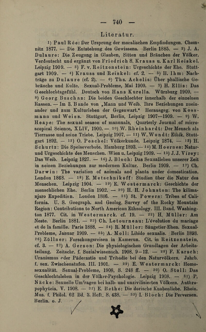 Literatur. i) Paul Ree: Der Ursprung der moralischen Empfindungen. Chem* nitz 1877. — Die Entstehung des Gewissens. Berlin 1885. — 2) J. A. Dulaure: Die Zeugung in Glauben, Sitten und Bräuchen der Völker. Verdeutscht und ergänzt von Friedrich S. Krauss u. Karl Reiskel. Leipzig 1909. — 3) F. v. Reitzenstein: Urgeschichte der Ehe. Stutt¬ gart 1909. — 4) Krauss und Reiskel: cf. 2. — 5) II. Ihm: Nach¬ träge zu Dulaure (cf. 2). — 6) Ths. Achelis: Über phallische Ge¬ bräuche und Kulte. Sexual-Probleme, Mai 1909. — ?) H. Ellis: Das Geschlechtsgefühl. Deutsch von Hans Kurella. Würzburg 1909. — 8) Georg Busch an: Die beiden Geschlechter innerhalb der einzelnen Rassen. — Im 8. Bande von „Mann und Weib. Ihre Beziehungen zuein¬ ander und zum Kulturleben der Gegenwart.“ Herausgeg. von Koss- mann und Weiss. Stuttgart, Berlin, Leipzig 1907—1909. — 9) W. Heape: The sexual season of mannuals, Quarterly Journal of micro- scopical Science, XLIV, 1900.— io) W. Rh einhardt: Der Mensch als Tierrasse und seine Triebe. Leipzig 1907. — n) W. Wundt: Ethik. Stutt¬ gart 1892. — 12) O. Peschei: Völkerkunde. Leipzig 1874. — >3) H. Schurtz: Die Speiseverbote. Hamburg 1893.— i^) M. Hoernes: Natur- und Urgeschichte des Menschen. Wien u. Leipzig 1909. — 15) J. J. Virey: Das Weib. Leipzig 1827. — 16) J. Bloch: Das Sexualleben unserer Zeit in seinen Beziehungen zur modernen Kultur. Berlin 1909. — i?) Ch. Darwin: The Variation of animals and plants under domestication. London 1868. — 18)E. Metschnikoff: Studien über die Natur des Menschen. Leipzig 1904. — 13) E. Westermarck: Geschichte der menschlichen Ehe. Berlin 1902. — 20) H. H. Johnston: The kilima- njaro Expedition. London 1886. — 21) st. Powers: Tribes of Cali¬ fornia. U. S. Geograph, and Geolog. Survey of the Rocky Mountain Region: Contributions to North American Ethnology. III. Band. Washing¬ ton 1877. Cit. in Westermarck. cf. 19. — 22) H. Müller: Am Neste. Berlin 1881. — 2a) Ch. Letourneau: L’evolution du mariage et de la famille. Paris 1888. — 24) R. Müller: Säugetier-Ehen. Sexual- Probleme, Januar 1909. — 25) A. Moll: Libido sexualis. Berlin 1898. 2 6) Zöllner: Forschungsreisen in Kamerun. Cit. in Reitzenstein. cf. 3. — 2 7) A. Gerson: Die physiologischen Grundlagen der Arbeits¬ teilung. Zeitschr. f. Sozialwissensch. 1908. 9 — 12. — 28) F. Karsch: Uranismus oder Päderastie und Tribadie bei den Naturvölkern. Jahrb. f. sex. Zwischenstufen. III. 1901. — 29) E. Westermarck: Homo¬ sexualität. Sexual-Probleme, 1908, S. 248 ff. — 3 0) O. Stoll: Das Geschlechtsleben in der Volker-Psychologie. Leipzig 1908. — 3i) p. N äcke: Sexuelle Umfragen bei halb- und unzivilisierten Völkern. Anthro- pophyteia. V. 1908. — 32) E. Bethe: Die dorische Kuabenliebe. Rhein. Mus. f. Philol. 62 Bd. 8. Heft. S. 438. — 33) I, Bloch: Die Perversen. Berlin. 0. J.