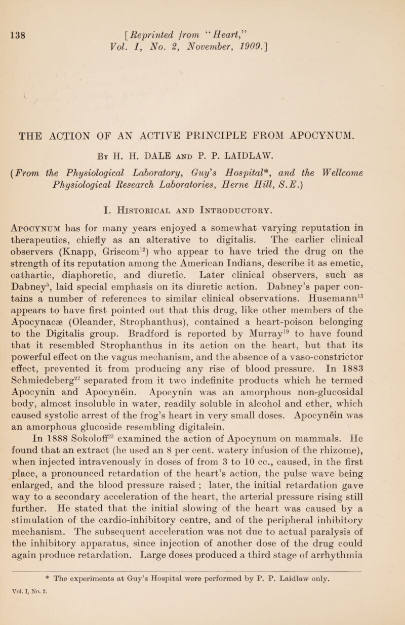 FoL /, No. 2, November, 1909.] l THE ACTION OF AN ACTIVE PRINCIPLE FROM APOCYNUM. By H. H. DALE and P. P. LAIDLAW. (From the Physiological Laboratory, Guy's Hospital*, and the Wellcome Physiological Research Laboratories, Herne Hill, S.E.) I. Historical and Introductory. Apocynum has for many years enjoyed a somewhat varying reputation in therapeutics, chiefly as an alterative to digitalis. The earlier clinical observers (Knapp, Griscom12) who appear to have tried the drug on the strength of its reputation among the American Indians, describe it as emetic, cathartic, diaphoretic, and diuretic. Later clinical observers, such as Dabney5, laid special emphasis on its diuretic action. Dabney’s paper con¬ tains a number of references to similar clinical observations. Husemann13 appears to have first pointed out that this drug, like other members of the Apocynacae (Oleander, Strophanthus), contained a heart-poison belonging to the Digitalis group. Bradford is reported by Murray19 to have found that it resembled Strophanthus in its action on the heart, but that its powerful effect on the vagus mechanism, and the absence of a vaso-constrictor effect, prevented it from producing any rise of blood pressure. In 1883 Schmiedeberg22 separated from it two indefinite products which he termed Apocynin and Apocynein. Apocynin was an amorphous non-glucosidal body, almost insoluble in water, readily soluble in alcohol and ether, which caused systolic arrest of the frog’s heart in very small doses. Apocynein was an amorphous glucoside resembling digitalein. In 1888 Sokoloff23 examined the action of Apocynum on mammals. He found that an extract (he used an 8 per cent, watery infusion of the rhizome), when injected intravenously in doses of from 3 to 10 cc., caused, in the first place, a pronounced retardation of the heart’s action, the pulse wave being enlarged, and the blood pressure raised ; later, the initial retardation gave way to a secondary acceleration of the heart, the arterial pressure rising still further. He stated that the initial slowing of the heart was caused by a stimulation of the cardio-inhibitory centre, and of the peripheral inhibitory mechanism. The subsequent acceleration was not due to actual paralysis of the inhibitory apparatus, since injection of another dose of the drug could again produce retardation. Large doses produced a third stage of arrhythmia * The experiments at Guy’s Hospital were performed by P. P. Laidlaw only. Vol. I, No. 2.