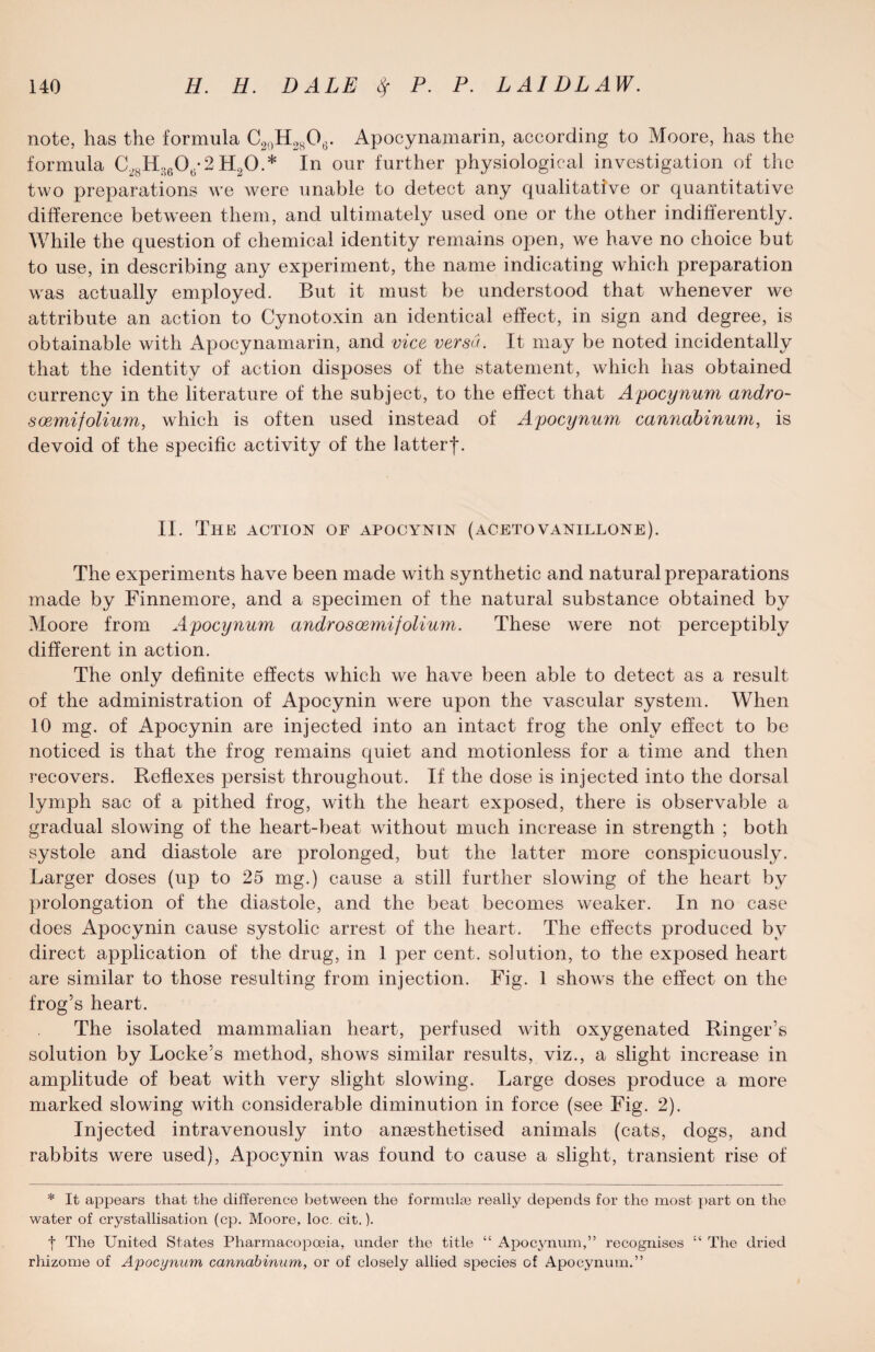 note, has the formula C20H28O6. Apocynamarin, according to Moore, has the formula C2SH36Ot.-2 H20.* In our further physiological investigation of the two preparations we were unable to detect any qualitative or quantitative difference between them, and ultimately used one or the other indifferently. While the question of chemical identity remains open, we have no choice but to use, in describing any experiment, the name indicating which preparation was actually employed. But it must be understood that whenever we attribute an action to Cynotoxin an identical effect, in sign and degree, is obtainable with Apocynamarin, and vice versa. It may be noted incidentally that the identity of action disposes of the statement, which has obtained currency in the literature of the subject, to the effect that Apocynum andro- soemifolium, which is often used instead of Apocynum cannabinum, is devoid of the specific activity of the latterjc II. The action of apocyntn (acetovanillone). The experiments have been made with synthetic and natural preparations made by Finnemore, and a specimen of the natural substance obtained by Moore from Apocynum androsoemi folium. These were not perceptibly different in action. The only definite effects which we have been able to detect as a result of the administration of Apocynin were upon the vascular system. When 10 mg. of Apocynin are injected into an intact frog the only effect to be noticed is that the frog remains quiet and motionless for a time and then recovers. Reflexes persist throughout. If the dose is injected into the dorsal lymph sac of a pithed frog, with the heart exposed, there is observable a gradual slowing of the heart-beat without much increase in strength ; both systole and diastole are prolonged, but the latter more conspicuously. Larger doses (up to 25 mg.) cause a still further slowing of the heart by prolongation of the diastole, and the beat becomes weaker. In no case does Apocynin cause systolic arrest of the heart. The effects produced by direct application of the drug, in 1 per cent, solution, to the exposed heart are similar to those resulting from injection. Fig. 1 shows the effect on the frog’s heart. The isolated mammalian heart, perfused with oxygenated Ringer’s solution by Locke’s method, shows similar results, viz., a slight increase in amplitude of beat with very slight slowing. Large doses produce a more marked slowing with considerable diminution in force (see Fig. 2). Injected intravenously into angesthetised animals (cats, dogs, and rabbits were used), Apocynin was found to cause a slight, transient rise of * It appears that the difference between the formuke really depends for the most part on the water of crystallisation (cp. Moore, loc. cit.). f The United States Pharmacopoeia, under the title “ Apocynum,” recognises “ The dried rhizome of Apocynum cannabinum, or of closely allied species of Apocynum.”