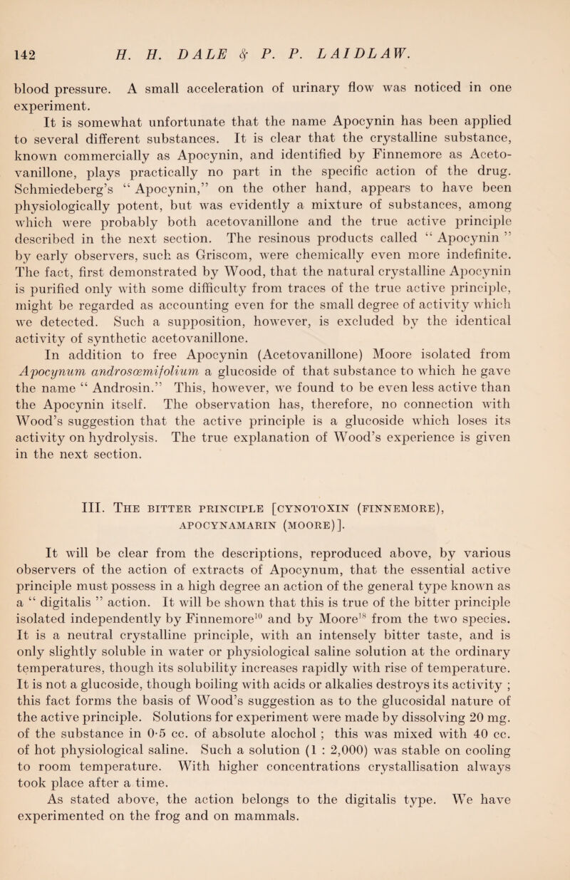 blood pressure. A small acceleration of urinary flow was noticed in one experiment. It is somewhat unfortunate that the name Apocynin has been applied to several different substances. It is clear that the crystalline substance, known commercially as Apocynin, and identified by Finnemore as Aceto- vanillone, plays practically no part in the specific action of the drug. Schmiedeberg’s “ Apocynin,” on the other hand, appears to have been physiologically potent, but was evidently a mixture of substances, among which were probably both acetovanillone and the true active principle described in the next section. The resinous products called “ Apocynin ” by early observers, such as Griscom, were chemically even more indefinite. The fact, first demonstrated by Wood, that the natural crystalline Apocynin is purified only with some difficulty from traces of the true active principle, might be regarded as accounting even for the small degree of activity which we detected. Such a supposition, however, is excluded by the identical activity of synthetic acetovanillone. In addition to free Apocynin (Acetovanillone) Moore isolated from Apocynum androsoemifolium a glucoside of that substance to which he gave the name “ Androsin.” This, however, wTe found to be even less active than the Apocynin itself. The observation has, therefore, no connection with Wood’s suggestion that the active principle is a glucoside which loses its activity on hydrolysis. The true explanation of Wood’s experience is given in the next section. III. The bitter principle [cynotoxin (finnemore), APOCYNAMARIN (MOORE)]. It will be clear from the descriptions, reproduced above, by various observers of the action of extracts of Apocynum, that the essential active principle must possess in a high degree an action of the general type known as a “ digitalis ” action. It will be shown that this is true of the bitter principle isolated independently by Finnemore10 and by Moore18 from the two species. It is a neutral crystalline principle, with an intensely bitter taste, and is only slightly soluble in water or physiological saline solution at the ordinary temperatures, though its solubility increases rapidly with rise of temperature. It is not a glucoside, though boiling with acids or alkalies destroys its activity ; this fact forms the basis of Wood’s suggestion as to the glucosidal nature of the active principle. Solutions for experiment were made by dissolving 20 mg. of the substance in 0-5 cc. of absolute alochol ; this was mixed with 40 cc. of hot physiological saline. Such a solution (1 : 2,000) was stable on cooling to room temperature. With higher concentrations crystallisation always took place after a time. As stated above, the action belongs to the digitalis type. We have experimented on the frog and on mammals.