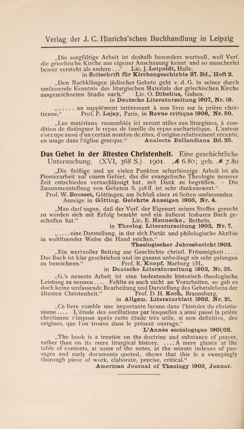 ,,Die sorgfaltige Arbeit ist deshalb besonders wertvoll, weil Verf. die griechische Kirche aus eigener Anschanung kennt und so mancherlei besscr versteht als andere ..Lie. J. Leipoldt, Halle, in Zeitschrift fur Kirchengeschichte 27. Bd., Heft 2. „Den Nachklangen jiidischer Gebete geht v. d. G. in seiner durch umfassende Kenntnis des liturgischen Materials der griechischen Kirche ausgezeichneten Studie nach.“ Lie. O. Dibelius, Guben, in Deutsche Literaturzeitung 1907, Nr. 16. ,,.un supplement interessant a son livre sur la priere chre- tienne.“ Prof. P. Lejay, Paris, in Eevue critique 1906, Nr. 50. ,,Les materiaux rassembles ici seront utiles aux liturgistes, a con¬ dition de distinguer le repas de famille du repas eucharistique. L’auteur s’occupe aussi d’un certain nombre de rites, d’origine relativement recente, en usage dans l’eglise grecque.“ Analecta Bollandiana Bd. 25. Das Gebet in der altesten Christenheit. Eine geschichtliche Untersuchung. (XVI, 368 S.) 1901. Jis 6.80; geb. Jk 7.80 ,,Die fleibige und an vielen Punkten scharfsinnige Arbeit ist als Pionierarbeit auf einem Gebiet, das die evangelische Theologie neuerer Zeit entschieden vernachlassigt hat, mit Dank zu begriiben. — Die Zusammenstellung von Gebeten S. 328 ff. ist sehr dankenswert.“ Prof. W. Bousset, Gottingen, am Schlub einer 16 Seiten umfassenden Anzeige in Gotting. Gelehrte Anzeigen 1903, Nr. 4. ,,Man darf sagen, dab der Verf. der Eigenart seines Stoffes gerecht zu werden sich mit Erfolg bemiiht und ein auberst lesbares Buch ge- schaffen hat.“ Lie. E. Hennecke, Betheln, in Theolog. Literaturzeitung 1902, Nr. 7. ,,.... eine Darstellung, in der sich Pietat und philologische Akribie in wohltuender Weise die Hand reichen. Theologischer Jahresbericht 1902. ,,Ein wertvoller Beitrag zur Geschichte christl. Frommigkeit. Das Buch ist klar geschrieben und im ganzen unbedingt als sehr gelungen zu bezeichnen.“ Prof. R. Knopf, Marburg i/H., in Deutsche Literaturzeitung 1902, Nr. 35. ,,G.’s neueste Arbeit ist eine bedeutende historisch-theologische Leistung zu nennen .... Fehlte es auch nicht an Vorarbeiten, so gab es doch keine umfassende Bearbeitung und Darstellung des Gebetslebens der altesten Christenheit.a Prof. D. H. Koch, Braunsberg, in Allgem. Literaturblatt 1902, Nr. 21. ,,Ce livre comble une importante lacune dans l’histoire du christia- nisme- L’etude des oscillations par lesquelles a ainsi passe la priere chretienne s’impose apres cette 6tude tres utile, si non definitive, des origines, que Ton trouve dans le present ouvrage.“ L’Annee sociologique 1901/02. „The book is a treatise on the doctrine and substance of prayer, rather than on its mere liturgical history.A mere glance at the table of contents, at some of the notes, at the minute indexes of pas¬ sages and early documents quoted, shows that this is a sweepingly thorough piece of work, elaborate, precise, critical.u American Journal of Theology 1903, Januar.