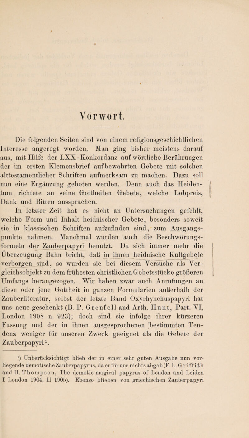 Vorwort. Die folgenden Seiten sind von einem religionsgeschichtlichen Interesse angeregt worden. Man ging bisher moistens darauf aus, mit Hilfe der LXX-Konkordanz auf wortliche Beriihrungen der im ersten Klemensbrief aufbewahrten Gebete mit solchen alttestamentlicher Schriften aufmerksam zu machen. Dazu soil nun eine Erganzung geboten werden. Denn auch das Ileiden- tum richtete an seine Gottheiten Gebete, welche Lobpreis, Dank und Bitten aussprachen. In letzter Zeit hat es nicht an Untersuchungen gefehlt, welche Form und Inhalt heidnischer Gebete, besonders soweit sie in klassischen Schriften aufzufinden sind, zum Ausgangs- punkte nahmen. Manchmal wurden auch die Beschworungs- formeln der Zauberpapyri benutzt. Da sich immer mehr die Uberzeugung Bahn bricht, daB in ihnen heidnische Kultgebete yerborgen sind, so wurden sie bei diesem Yersuche als Yer- gleichsobjekt zu demfrlihesten christlichenGebetsstiicke groBeren Umfangs herangezogen. Wir haben zwar auch Anrufungen an diese oder jene Gottheit in ganzen Formularien aufierhalb der Zauberliteratur, selbst der letzte Band Oxyrhynchuspapyri hat uns neue geschenkt (B. P. Grenfell and Arth. Hunt, Part. YI, London 190S n. 923); doch sind sie infolge ihrer kiirzeren Fassung und der in ihnen ausgesprochenen bestimmten Ten- denz weniger fiir unseren Zweck geeignet als die Gebete der Zauberpapyri* 1. 9 Unberiicksichtigt blieb der in einer sehr guten Ansgabe nun vor- liegende demotische Zauberpapyrus, da er fiir uns nichts abga,b (F. L. Griffith and H. Thompson, The demotic magical papyrus of London and Leiden