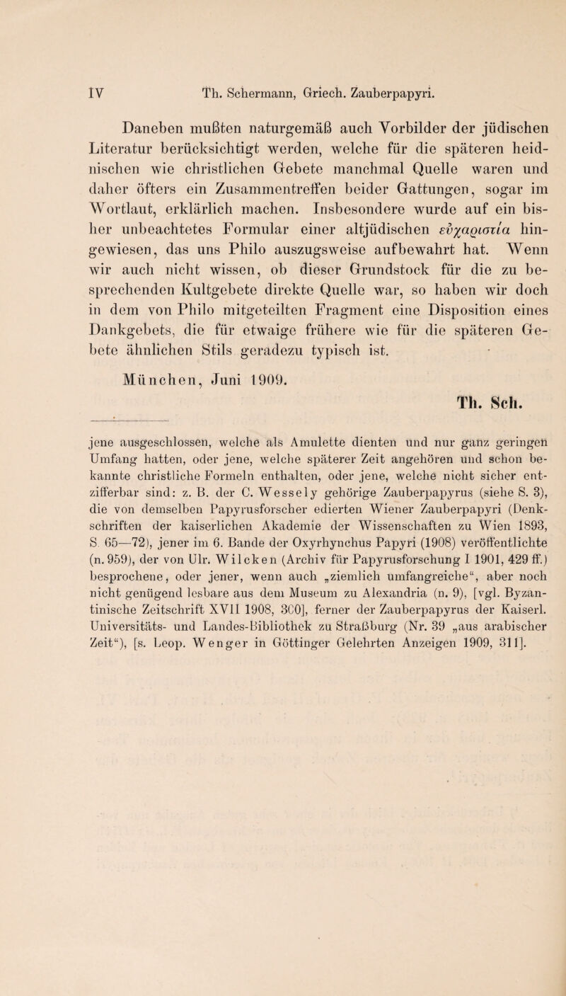 Daneben muBten naturgemaB auch Yorbilder der jiidischen Literatur beriicksichtigt werden, welche fiir die spateren heid- nischen wie christlichen Gebete manchmal Quelle waren und daher ofters ein Zusammentreffen beider Gattungen, sogar im Wortlaut, erklarlich machen. Insbesondere wurde auf ein bis- lier unbeachtetes Formular einer altjiidischen ev^aQiorla hin- gewiesen, das uns Philo auszugsweise aufbewahrt hat. Wenn wir auch nicht wissen, ob dieser Grundstock fur die zu be- sprechenden Kultgebete direkte Quelle war, so haben wir doch in dem von Philo mitgeteilten Fragment eine Disposition eines Dankgebets, die fiir etwaige fruhere wie fur die spateren Ge- bete ahnlichen Stils geradezu typisch ist. Miinchen, Juni 1909. Th. Sell. jene ausgeschlossen, welche als Amulette dienten und nur ganz geringen Umfang batten, oder jene, welche spaterer Zeit angehoren und schon be- kannte christliche Formeln enthalten, oder jene, welche nicht sicher ent- zifferbar sind: z. B. der C. Wessely gehorige Zauberpapyrus (siehe S. 3), die von demselben Papyrusforscher edierten Wiener Zauberpapyri (Denk- schriften der kaiserlichen Akademie der Wissenschaften zu Wien 1893, S 65—72), jener im 6. Bande der Oxyrhynchus Papyri (1908) veroffentlichte (n. 959), der von Ulr. Wilcken (Archiv fiir Papyrusforschung I 1901, 429 ff.) besprochene^ oder jener, wenn auch „ziemlich umfangreiche“, aber noch nicht geniigend lesbare aus deni Museum zu Alexandria (n. 9), [vgl. Byzan- tinische Zeitschrift XVII 1908, 300], ferner der Zauberpapyrus der Kaiserl. Universitats- und Landes-Bibliothek zu StraLburg (Nr. 39 „aus arabischer Zeit“), [s. Leop. Wenger in Gottinger Gelehrten Anzeigen 1909, 311].