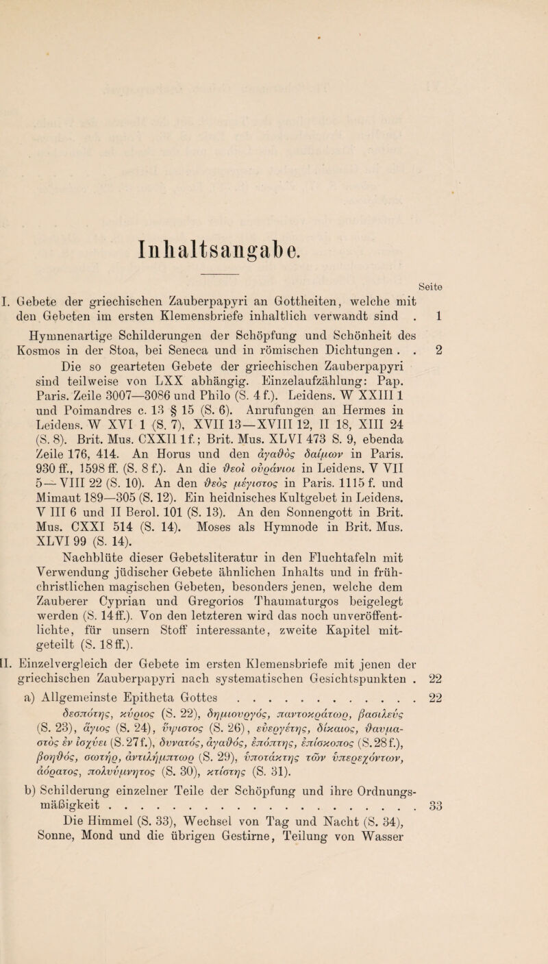 Inhaltsangabe. Seite I. Gebete cler griechischen Zauberpapjri an Gottheiten, welche mit den Gebeten im ersten Klemensbriefe inhaltlich verwandt sind . 1 Hymnenartige Schilderungen der Schopfung und Schonheit des Kosmos in der Stoa, bei Seneca und in romischen Dichtungen . . 2 Die so gearteten Gebete der griechischen Zauberpapyri sind teilweise von LXX abhangig. Einzelaufzahlung: Pap. Paris. Zeile 3007—8086 und Philo (S. 4f.). Leidens. W XXIII1 und Poimandres c. 13 § 15 (S. 6). Anrufungen an Hermes in Leidens. W XVI 1 (S. 7), XVII 13—XVIII 12, II 18, XIII 24 (S. 8). Brit. Mus. CXXI1 If.; Brit. Mus. XLVI 473 S. 9, ebenda Zeile 176, 414. An Horus und den ay ados dai/ucov in Paris. 930 If., 1598 IF. (S. 8f.). An die fieol ovgavioi in Leidens. V VII 5—VIII 22 (S. 10). An den [xsyioxog in Paris. 11151*. und Mimaut 189—305 (S. 12). Ein heidnisches Kultgebet in Leidens. V III 6 und II Berol. 101 (S. 13). An den Sonnengott in Brit. Mus. CXXI 514 (S. 14). Moses als Hymnode in Brit. Mus. XLVI 99 (S. 14). Nachbliite dieser Gebetsliteratur in den Fluchtafeln mit Verwendung jiidischer Gebete ahnlichen Inhalts und in friih- christlichen magischen Gebeten, besonders jenen, welche dem Zauberer Cyprian und Gregorios Thaumaturgos beigelegt werden (S. 14IF.). Von den letzteren wird das noch unveroffent- lichte, fur unsern Stoff interessante, zweite Kapitel mit- geteilt (S. 18IF.). II. Einzelvergleich der Gebete im ersten Klemensbriefe mit jenen der griechischen Zauberpapyri nach systematischen Gesichtspunkten . 22 a) Allgemeinste Epitheta Gottes.22 dsojioxrjg, xvgiog (S. 22), drj/aiovgyog, Jiavxoxgdxcog, fiaoiXsvg (S. 23), ay log (S. 24), vipioxog (S. 26), svsgyhrjg, dixaiog, dav/na- orog ev loyvsi (S.27f.), dvvarog, aya^og, sjiojtvgg, iju'oxojiog (S. 28 f.), Porj{}6g, ocorr/g, avrdrjfxjiroog (S. 29), vjiordxrr/g xcdv vjisgeyovrcov, dogarog, jioXvvfivrjzog (S. 30), xxiozrjg (S. 31). b) Schilderung einzelner Teile der Schopfung und ihre Ordnungs- maBigkeit.33 Die Himmel (S. 33), Wechsel von Tag und Nacht (S. 34), Sonne, Mond und die ubrigen Gestirne, Teilung von Wasser