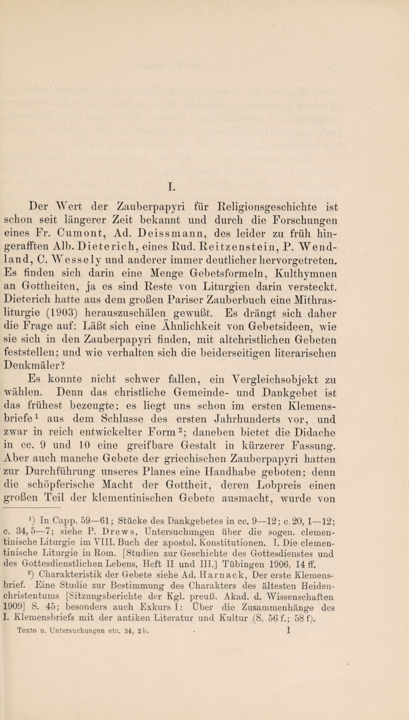 Der Wert cler Zauberpapyri fur Religionsgeschichte ist schon seit langerer Zeit bekannt und durch die Forschungen eines Fr. Cnmont, Ad. Deissmann, des leider zu frail hin- gerafften Alb. Dieterich, eines Rud. Reitzenstein, P. Wend- land, C. Wessely und anderer immer dentlicher hervorgetreten. Es finden sich darin eine Menge Gebetsformeln, Kulthymnen an Gottheiten, ja es sind Reste von Liturgien darin versteckt. Dieterich hatte ans dem gr often Pariser Zauberbuch eine Mithras- liturgie (1903) herauszuschalen gewuftt. Es drangt sich daher die Frage auf: Laftt sich eine Ahnlichkeit yon Gebetsideen, wie sie sich in den Zauberpapyri finden, mit altchristlichen Gebeten feststellen; und wie yerhalten sich die beiderseitigen literarischen Denkmaler? Es konnte nicht schwer fallen, ein Yergleichsobjekt zu wahlen. Denn das christliche Gemeinde- und Dankgebet ist das friihest bezeugte; es liegt uns schon im ersten Klemens- briefe1 aus dem Schlusse des ersten Jahrhunderts yor, und zwar in reich entwickelter Form2; daneben bietet die Didache in cc. 9 und 10 eine greifbare Gestalt in kiirzerer Fassung. Aber auch manche Gebete der griechischen Zauberpapyri hatten zur Durchfiihrung unseres Planes eine Handhabe geboten; denn die schopferische Macht der Gottheit, deren Lobpreis einen grofien Teil der klementinischen Gebete ausmacht, wurde yon *) In Capp. 59—61; Stiicke des Dankgebetes in cc. 9—12; c.20, 1—12; c. 34,5—7; siehe P. Drews, Untersuchungen iiber die sogen. clemen- tinische Liturgie im VIII. Buch der apostol. Konstitntionen. I. Die clemen- tinische Liturgie in Rom. [Studien zur Geschichte des Gottesdienstes und des Gottesdienstlichen Lebens, Heft II und III.] Tubingen 1906, 14 ff. 2) Charakteristik der Gebete siehe Ad. Harnack, Der erste Klemens- brief. Eine Studie zur Bestimmung des Charakters des altesten Heiden- christentums [Sitzungsberichte der Kgl. preuB. Akad. d. Wissenschaften 1909] S. 45; besonders auch Exkurs I: Uber die Zusammenhange des I. Klemensbriefs mit der antiken Literatur und Kultur (S. 56 f.; 58 f). Texte u. Untersuchungen etc. 34, 2 b. 1