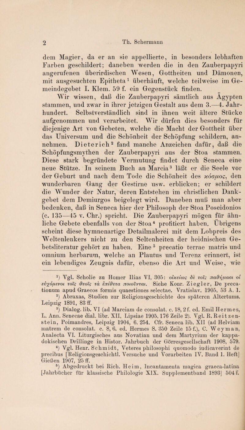 dem Magier, da er an sie appellierte, in besonders lebhaften Earben geschildert; daneben werden die in den Zauberpapyri angerufenen iiberirdischen AYesen, Gottheiten und Damonen, mit ausgesuchten Epitheta1 iiberhauft, welche teilweise im Ge- meindegebet I. Klem. 59 f. ein Gegenstiick finden. AYir wissen, daB die Zauberpapyri samtlich aus Agypten stammen, und zwar in ihrer jetzigen Gestalt aus dem 3.—4. Jahr- hundert. Selbstverstandlich sind in ihnen weit altere Stiicke aufgenommen und verarbeitet. Wir diirfen dies besonders fur diejenige Art von Gebeten, welche die Macht der Gottheit iiber das Universum und die Schonheit der Schopfung schildern, an- nehmen. Dieterich2 fand manche Anzeichen dafiir, daB die Schopfungsmythen der Zauberpapyri aus der Stoa stammen. Diese stark begriindete Yermutung findet durch Seneca eine neue Stiitze. In seinem Buch an Marcia3 laBt er die Seele vor der Geburt und nach dem Tode die Schonheit des ^oa/ro?, den wunderbaren Gang der Gestirne usw. erblicken; er schildert die AYunder der Yatur, deren Entstehen im christlichen Dank- gebet dem Demiurgos beigelegt wird. Daneben muB man aber bedenken, daB in Seneca hier der Philosoph der Stoa Poseidonios (c. 135—45 y. Chr.) spricht. Die Zauberpapyri mogen fiir ahn- liche Gebete ebenfalls von der Stoa4 profitiert haben. Ubrigens scheint diese hymnenartige Detailmalerei mit dem Lobpreis des AYeltenlenkers nicht zu den Seltenheiten der heidnischen Ge- betsliteratur gehort zu haben. Eine 5 precatio terrae matris und omnium herbarum, welche an Plautus und Terenz erinnert, ist ein lebendiges Zeugnis dafiir, ebenso die Art und Weise, wie x) Vgl. Scholie zu Homer Ilias VI, 305: olxeicog ds zoTg jtadrj/.iaoi ol svyofAEvoi roTg deolg xa sjctd'sxa noiovvxai. Siehe Konr. Ziegler, De preca- tionum apud Graecos formis quaestiones selectae. Vratislav. 1905, 53 A. 1. 2) Abraxas, Studien zur Religionsgeschichte des spateren Altertums. Leipzig 1891, 83 ff. 3) Dialog, lib. VI (ad Marciam de consolat. c. 18, 2f. ed. Emil Hermes, L. Ann. Senecae dial. libr. XII, Lipsiae 1905,176 Zeile 2). Vgl. R. Reitzen- stein, Poimandres, Leipzig 1904, 6. 254. Cfr. Seneca lib. XII (ad Helviam matrem de consolat. c. 8,6. ed. Hermes S. 350 Zeile 15 f.), C. Weyman, Analecta VI. Liturgisches aus Novatian und dem Martyrium der kappa- dokischen Drillinge in Histor. Jahrbuch der Gorresgesellschaft 1908, 579. 4) Vgl. Henr. Schmidt, Veteres philosophi quomodo iudicaverint de precibus [Religionsgeschicktl. Versuche und Vorarbeiten IV. Band 1. Heft] GieBen 1907, 25 ff. 5) Abgedruckt bei Rich. Heim, Incantamenta magica graeca-latina [Jahrbiicher fiir klassische Philologie XIX. Supplementband 1893] 504 f.