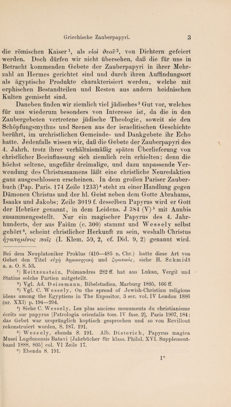 die romischen Kaiser1, als viol #£ov2, von Dichtern gefeiert werden. Doch diirfen wir nicht iibersehen, daB die fur uns in Betracht kommenden Gebete der Zauberpapyri in ihrer Mehr- zalil an Hermes gericlitet sind und durcb ihren Auffindungsort als agyptische Produkte charakterisiert werden, welche mit orphischen Bestandteilen und Resten aus andern heidnischen Kulten gemischt sind. Daneben linden wir ziemlich viel jiidisches3 Gut yor, welches fur uns wiederum besonders von Interesse ist, da die in den Zaubergebeten vertretene jiidische Theologie, soweit sie den Schopfungsmythus und Szenen aus der israelitischen Geschichte beriihrt, im urchristlichen Gemeinde- und Hankgebete ihr Echo hatte. Jedenfalls wissen wir, daB die Gebete der Zauberpapyri des 4. Jahrh. trotz ihrer verhaltnismaBig spaten Uberlieferung von ehristlicher Beeinflussung sich ziemlich rein erhielten; denn die liochst seltene, ungefahr dreimalige, und dazu unpassende Yer- wendung des Christusnamens laBt eine christliche Neuredaktion ganz ausgeschlossen erscheinen. In dem groBen Pariser Zauber- bucli (Pap. Paris. 174 Zeile 1233)4 steht zu einer Handlung gegen Damonen Christus und der hi. Geist neben dem Gotte Abrahams, Isaaks und Jakobs; Zeile 3019 f. desselben Papyrus wird er Gott der Hebraer genannt, in dem Leidens. J 384 (Y) 5 mit Anubis zusammengestellt. Nur ein magischer Papyrus des 4. Jahr- hunderts, der aus Faium (c. 300) stammt und Wessely selbst gehort6, scheint christlicher Herkunft zu sein, weshalb Christus f]ya7irjjLievog naig (I. Klem. 59, 2, cf. Did. 9, 2) genannt wird. Bei clem Neuplatoniker Proklus (410—485 n. Chr.) hatte diese Art von Oebet den Titel svyj] drjfMovgyixr] und ^coojioiog, siehe H. Schmidt a. a. 0. S. 53. x) Reitzenstein, Poimanclres 282 IF. hat aus Lukan, Vergil und Statius solche Partien mitgeteilt. 2) Vgl. Ad. Deissmann, Bibelstudien, Marburg 1895, 166 IF. 3) Vgl. C. Wessely, On the spread oF Jewish-Christian religious ideas among the Egyptiens in The Expositor. 3 ser. vol. IV London 1886 (nr. XXI) p. 194-204. 4) Siehe C. Wessely, Les plus anciens monuments du christianisme ecrits sur papyrus [Patrologia orientalis tom. IV Fasc. 2], Paris 1907, 184; das Gebet war ursprunglich koptisch gesprochen und so von Revillout rekonstruiert worclen, S. 187. 191. B) Wessely, ebencla S. 191. Alb. Dieterich, Papyrus magica Musei Lugdunensis Batavi [Jahrbiicher fur klass. Philol. XVTI. Supplement- band 1888, 805] col. VI Zeile 17. 6) Ebenda S. 191. 1*