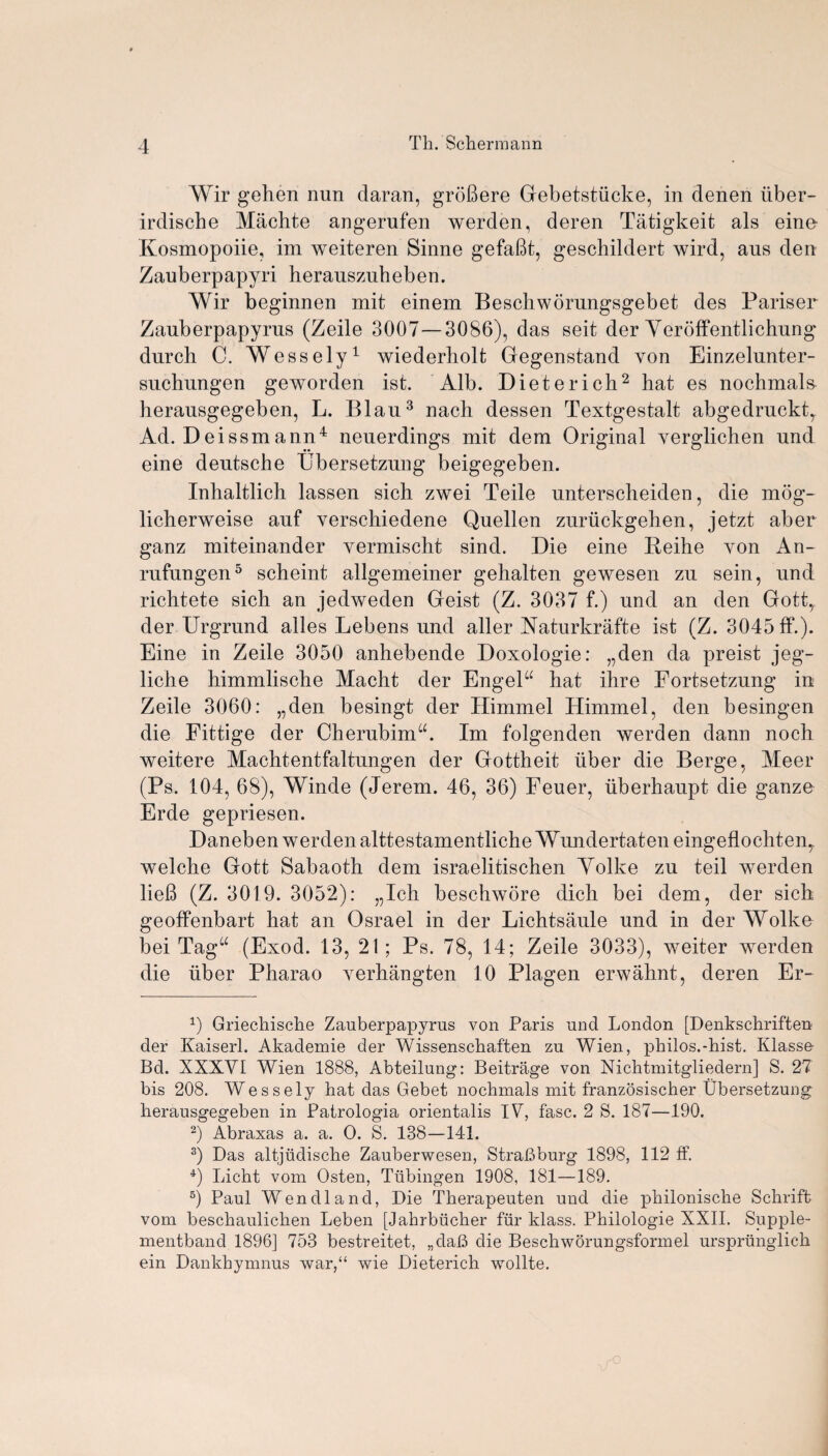 Wir gehen nun daran, groBere Gebetstiicke, in denen iiber- irdische Machte angerufen werden, deren Tatigkeit als eine- Kosmopoiie, im weiteren Sinne gefafit, geschildert wird, aus den Zauberpapyri herauszuheben. Wir beginnen mit einem Beschworungsgebet des Pariser Zauberpapyrus (Zeile 3007—3086), das seit der Veroffentlichung durch C. Wessely1 wiederholt Gegenstand von Einzelunter- suchungen geworden ist. Alb. Dieterich2 hat es nochmals- herausgegeben, L. Blau3 nach dessen Textgestalt abgedruckt, Ad. Deissmann4 neuerdings mit dem Original yerglichen und eine deutsche Ubersetzung beigegeben. Inhaltlich lassen sich zwei Teile unterscheiden, die mog- licherweise auf verschiedene Quellen zuriickgehen, jetzt aber ganz miteinander yermischt sind. Die eine Beihe yon An- rufungen5 scheint allgemeiner gehalten gewesen zu sein, und richtete sich an jedweden Geist (Z. 3037 f.) und an den Gott,. der Urgrund alles Lebens und aller Naturkrafte ist (Z. 3045 ff.). Eine in Zeile 3050 anhebende Doxologie: „den da preist jeg- liche himmlische Macht der EngeF hat ihre Fortsetzung in Zeile 3060: „den besingt der Himmel Himmel, den besingen die Fittige der CherubimA Im folgenden werden dann noch weitere Machtentfaltungen der Gottheit iiber die Berge, Meer (Ps. 104, 68), Winde (Jerem. 46, 36) Feuer, iiberhaupt die ganze Erde gepriesen. Daneben werden alttestamentliche Wundertaten eingeflochtenr welche Gott Sabaoth dem israelitischen Yolke zu teil werden lieB (Z. 3019. 3052): „Ich beschwore dich bei dem, der sich geoffenbart hat an Osrael in der Lichtsaule und in der Wolke bei Tagu (Exod. 13, 21 ; Ps. 78, 14; Zeile 3033), weiter werden die iiber Pharao yerhangten 10 Plagen erwahnt, deren Er- Griechische Zauberpapyrus von Paris und London [Denkschriften der Kaiserl. Akademie der Wissenschaf'ten zu Wien, philos.-hist. Klasse Bd. XXXYI Wien 1888, Abteilung: Beitrage von Nichtmitgliedern] S. 27 bis 208. Wessely hat das Gebet nochmals mit franzosischer Ubersetzung herausgegeben in Patrologia orientalis IV, fasc. 2 S. 187—190. 2) Abraxas a. a. O. S. 138—141. 3) Das altjiidische Zauberwesen, Strafiburg 1898, 112 ff. 4) Licht vom Osten, Tubingen 1908, 181—189. 5) Paul Wen dl a nd, Die Therapeuten und die philonische Schrift vom beschaulichen Leben [Jahrbucher fur klass. Philologie XXII. Supple- mentband 1896] 753 bestreitet, „da!3 die Beschworungsformel ursprlinglich ein Dankbymnus war/4 wie Dieterich wollte.