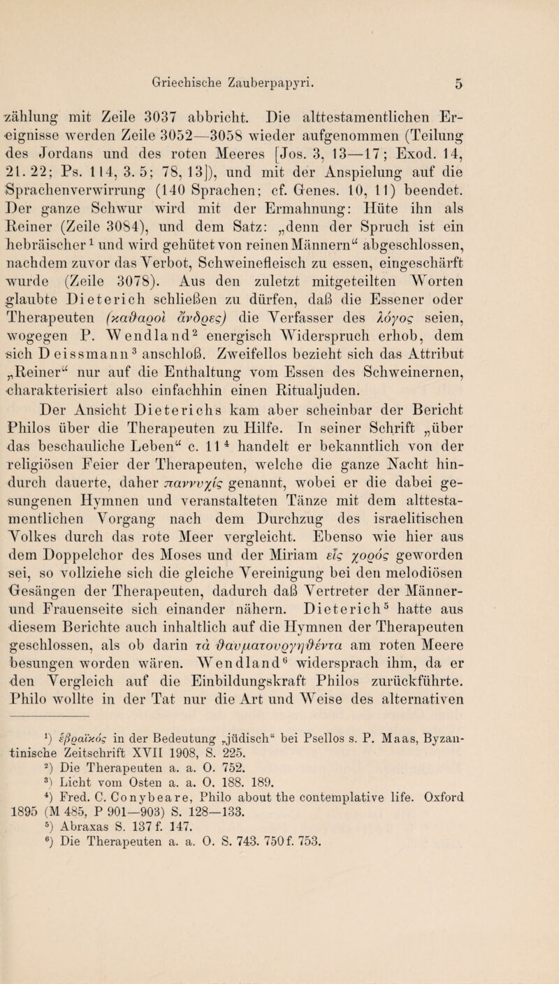 zahlung mit Zeile 3037 abbricht. Die alttestamentlichen Er- ■eignisse werden Zeile 3052—3058 wieder aufgenommen (Teilung des Jordans und des roten Meeres [Jos. 3, 13—17; Exod. 14, 21.22; Ps. 114, 3. 5; 78, 13]), und mit der Anspielung auf die Sprachenverwimmg (140 Sprachen; cf. Gienes. 10, 11) beendet. Der ganze Schwur wird mit der Ermahnung: Iliite ihn als Reiner (Zeile 3084), und dem Satz: „denn der Spruch ist ein hebraischer1 und wird gehiitetvon reinenMannernu abgeschlossen, nachdem zuvor das Verbot, Schweinefleisch zu essen, eingescharft wurde (Zeile 3078). Aus den zuletzt mitgeteilten XYorten glaubte Diet eric h schlieben zu diirfen, dab die Essener oder Therapeuten (xafiagol dvdgsg) die Yerfasser des Xoyog seien, wogegen l3. AVendland2 energisch XYiderspruch erliob, dem sich D eissmann3 anschlob. Zweifellos bezieht sich das Attribut ,, Reiner “ nur auf die Enthaltung yom Essen des Schweinernen, •charakterisiert also einfachhin einen Ritualjuden. Der Ansicht Dietericlis kam aber scheinbar der Bericht Philos liber die Therapeuten zu Hilfe. Tn seiner Schrift „iiber das beschauliche Lebenu c. 11 4 handelt er bekanntlich von der religiosen Feier der Therapeuten, welche die ganze Racht hin- durch dauerte, daher navvvyig genannt, wobei er die dabei ge- sungenen Hymnen und Yeranstalteten Tanze mit dem alttesta¬ mentlichen Yorgang nach dem Durchzug des israelitischen Yolkes durch das rote Meer Yergleicht. Ebenso wie hier aus dem Doppelchor des Moses und der Miriam elg yogog geworden sei, so Yollziehe sich die gleiche Yereinigung bei den melodiosen Oesangen der Therapeuten, dadurch dab Yertreter der Manner- und Frauenseite sich einander nahern. Dieterich5 hatte aus diesem Berichte auch inhaltlich auf die Hymnen der Therapeuten geschlossen, als ob darin id $avjuaTovgyrifievja am roten Meere besungen worden waren. AYendland6 widersprach ihm, da er den Yergleich auf die Einbildungskraft Philos zuriickfuhrte. Philo wollte in der Tat nur die Art und AYeise des alternativen b eftoatxog in der Bedeutung ,.judisch“ bei Psellos s. P. Maas, Byzan- tinische Zeitschrift XYII 1908, S. 225. 2) Die Therapeuten a. a. O. 752. 3) Licht vom Osten a. a. O. 188. 189. 4) Fred. C. Conybeare, Philo about the contemplative life. Oxford 1895 (M 485, P 901—903) S. 128—133. 5) Abraxas S. 137 f. 147.