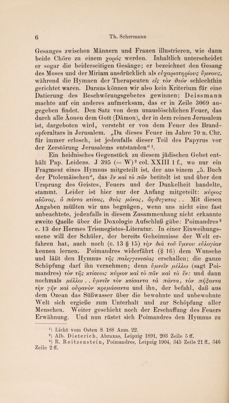 Gesanges zwischen Mannern und Frauen illustrieren, wie clann beide Chore zu einem yogog werden. Inhaltlich unterscheidet er sogar die beiderseitigen Gesange; er bezeichnet den Gesang des Moses und der Miriam ausdriicklich als EvyagioTr\glovg vjuvovg> wahrend die Ilymnen der Therapeuten eig tov fisov schlechthin gerichtet waren. Daraus konnen wir also kein Kriterium fur eine Datierung des Beschworungsgebetes gewinnen; Deissmann macbte auf ein anderes aufmerksam, das er in Zeile 3069 an- gegeben findet. Den Satz von dem unausloschlichen Feuer, das durch alle Aonen dem Gott (Damon), der in dem reinen Jerusalem ist, dargeboten wird, yersteht er von dem Feuer des Brand- opferaltars in Jerusalem. „Da dieses Feuer im Jahre 70 n. Chr, fiir immer erlosch, ist jedenfalls dieser Teil des Papyrus vor der Zerstorung Jerusalems entstandena 1. Ein heidnisches Gegenstiick zu diesem jiidischen Gebet ent- halt Pap. Leidens. J 395 (= W)* 2 3 * col. XXIII 1 f., wo nur ein Fragment eines Hymnus mitgeteilt ist, der aus 'einem „5. Buch der Ptolemaischen(,c, das ev xal to ndv betitelt ist und iiber den Ursprung des Geistes, Feuers und der Dunkelheit handelte, stammt. Leider ist hier nur der Anfang mitgeteilt: xvgiog atcovog, 6 jidvza xzloag, fiedg /uovog, dcpde-yxiog . . Mit diesen Angaben miiftten wir uns begnugen, wenn uns nicht eine fast unbeachtete, jedenfalls in diesem Zusammenhang nicht erkannte zweite Quelle iiber die Doxologie AufschluB gabe: Poimandres5 c. 13 der Hermes Trismegistos-Literatur. In einer Einweihungs- szene will der Schuler, der bereits Geheimnisse der Welt er- fahren hat, auch noch (c. 13 § 15) zrjv Sid tov vjuvov evXoyiav kennen lernen. Poimandres widerfahrt (§ 16) dem Wunsche und la6t den Hymnus Trjg nahyyeveoiag erschallen; die ganze Schopfung darf ihn vernehmen; denn v/ivslv /ueaIco (sagt Poi¬ mandres) tov Trjg xTLoecog xvgiov xal to ndv xal to ev: und dann nochmals /ue^Aco . . v/uveiv tov xTcoavza tcl ndvza, tov ng^avza tyjv yfjv xal ovgavov xgEjuaoavza und ihn, der befahl, daB aus dem Ozean das Siifiwasser iiber die bewohnte und unbewohnte Welt sich ergieBe zum Unterhalt und zur Schopfung aller Menschen. Weiter geschieht noch der Erschaffung des Feuers Erwahnung. Und nun riistet sich Poimandres den Hymnus zu 9 Licht vom Osten S. 188 Anm. 22. 2) Alb. Dieterich, Abraxas, Leipzig 1891, 203 Zeile 5 ff. 3) R. Reitzenstein, Poimandres, Leipzig 1904, 345 Zeile 21 ff., 346 Zeile 2 ff.