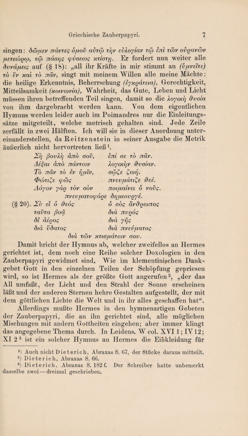 singen: dddjuev navies opiov amcg ttjv evXoy'iav icb enl icor ovgavdov jueiecoQco, ico ndorjs cpvoecos xtiott]. Er fordert nun weiter alle dvvajueis auf (§ 18): „all ihr Krafte in mir stimmt an (vpiveire) id ev xai id ndv, singt mit meinem Willen alle meine Miichte: die heilige Erkenntnis, Beherrschung (eyxgdieia), Gerechtigkeit, Mitteilsamkeit (xoivcovla), Wahrheit, das Gute, Leben und Licht miissen ihren betreffenden Teil singen, damit so die Xoyixrj ftvola von ihm dargebracht werden kann. Yon dem eigentlichen Hymnus werden leider auch im Poimandres nur die Einleitungs- satze mitgeteilt, welche metrisch gehalten sind. Jede Zeile zerfallt in zwei Halften. Ich will sie in dieser Anordnung unter- einanderstellen, da Reitzenstein in seiner Ausgabe die Metrik aufierlich nicht hervortreten lieB1. em os to nav. Xoyixrjv d'voiav. ocp£e £corj. nvevjadii^e 'dee. noi/Lialvei 6 vovg. 2r] fiovXr) and oov, Ae£ai dno navi oov To ndv to ev rjjLuv, (pcdn^e (pods Aoyov ydg tov oov nrev/uaiocpoge drjjuiovgye. (§ 20). Zv el 6 deos 6 oog dvdgconog iama ftod did nvgog dl degog did yfjs did vdaiog did nrev/uaios did Todv xtlopidioov oov. Damit bricht der Hymnus ab, welcher zweifellos an Hermes gerichtet ist, dem noch eine Reihe solcher Doxologien in den Zauberpapyri gewidmet sind. Wie im klementini^chen Dank- gebet Gott in den einzelnen Teilen der Schopfung gepriesen wird, so ist Hermes als der groBte Gott angerufen2, „der das All umfaBt, der Licht und den Strahl der Sonne erscheinen lafit und der anderen Sternen hehre Gestalten aufgestellt, der mit dem gottlichen Lichte die Welt und in ihr alles geschaffen hata. Allerdings muBte Hermes in den hymnenartigen Gebeten der Zauberpapyri, die an ihn gerichtet sind, alle moglichen Mischungen mit andern Gottheiten eingehen; aber immer klingt das angegebene Thema durch. In Leidens. W col. XVI 1; IY12; XI 2 3 ist ein solcher Hymnus an Hermes die Einkleidung fur D Auch nicht Dieterich, Abraxas S. 67, der Stiicke daraus mitteilt. 2) Dieterich, Abraxas S. 66. 3) Dieterich, Abraxas S. 182 f. Der Schreiber hatte unbemerkt dasselbe zwei — dreimal geschrieben.