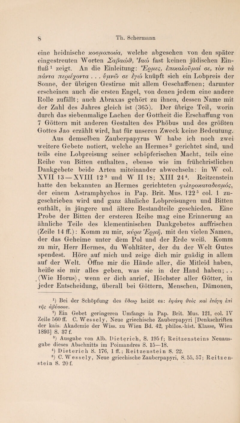 eine heidnische xoojuojzoua, welche abgesehen von den spater eingestreuten Worten Zafiacbd', 3 4Iaco fast keinen judischen Ein- fluB 1 zeigt. An die Einleitung: 'Egjusg, smxaXov/icu os, rov ra ndvra nsqisyovxa . . . vjuvcb os sydo kniipft sick ein Lobpreis der Sonne, der iibrigen Gestirne mit allem Geschaffenen; darunter erscheinen auch die ersten Engel, von denen jedem eine andere Rolle zufallt; auch Abraxas gehort zu ihnen, dessen Name mit der Zahl des Jahres gleich ist (365). Der iibrige Teil, worm durch das siebenmalige Lachen der Gottheit die Erschaffung von 7 Gottern mit anderen Gestalten des Phobus und des groBten Gottes Jao erzahlt wird, hat fiir unseren Zweck keine Bedeutung. Aus demselben Zauberpapyrus W habe ich noch zwei weitere Gebete notiert, welche an Hermes2 gerichtet sind, und teils eine Lobpreisung seiner schopferischen Macht, teils eine Reihe yon Bitten enthalten, ebenso wie im fruhchristlichen Dankgebete beide Arten miteinander abwechseln: in W col. XVII 13 —XVIII 12 3 und W II 18; XIII 24 k Reitzenstein hatte den bekannten an Hermes gerichteten (pdrQoxaTadsojuog, der einem Astramphychos in Pap. Brit. Mus. 1225 col. 1 zu- geschrieben wird und ganz ahnliche Lobpreisungen und Bitten enthalt, in jiingere und altere Bestandteile geschieden. Eine Probe der Bitten der ersteren Reihe mag eine Erinnerung an ahnliche Teile des klementinischen Dankgebetes auffrischen (Zeile 14 ff.): Komm zu mir, xvqls Eg/ufj, mit den vielen Namen, der das Geheime unter dem Pol und der Erde weiB. Komm zu mir, Herr Hermes, du Wohltater, der du der Welt Gutes spendest. Hore auf mich und zeige dich mir gnadig in allem auf der Welt. Offne mir die Hande aller, die Mitleid haben, heiBe sie mir alles geben, was sie in der Hand haben; . . . (Wie Horus), wenn er dich anrief, Hochster aller Gotter, in jeder Entscheidung, uberall bei Gottern, Menschen, Damonen, Bei der Schopfung des vdcog heiBt es: scpavr] d'eog xal exdyrj sm zf]S aflvooov. 2) Ein Gebet geringeren Umfangs in Pap. Brit. Mus. 121, col. IV Zeile 560 ff. C. Wessely, Neue griechische Zauberpapyri [Denkschriften der kais. Akademie der Wiss. zu Wien Bd. 42, philos.-hist. Klasse, Wien 1893] S. 87 f. 3) Ausgabe von Alb. Dieterich, S. 195 f; Reitzensteins Neuaus- gabe dieses Abschnitts im Poimandres S. 15—18. 4) Dieterich S. 176, Iff.; Reitzenstein S. 22. 5) C. Wessely, Neue griechische Zauberpapyri, S. 55. 57; Reitzen¬ stein S. 20 f.