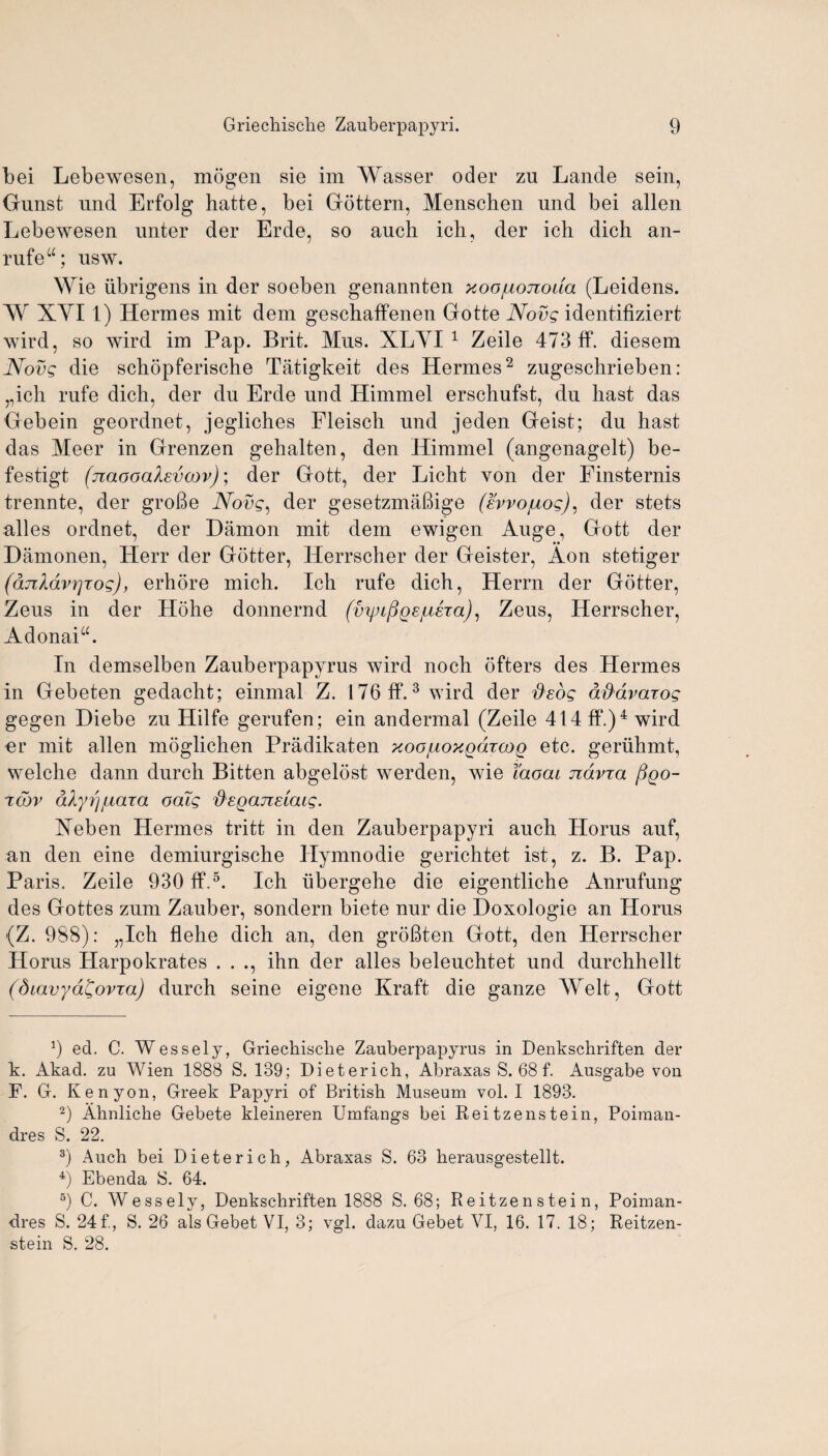 bei Lebewesen, mogen sie im Wasser oder zu Lande sein, Gunst und Erfolg hatte, bei Gottern, Menschen und bei alien Lebewesen unter der Erde, so auch ich, der ich dich an- rufew; nsw. Wie iibrigens in der soeben genannten xoo/uojroiia (Leidens. W XYI 1) Hermes mit dem geschaffenen Gotte Novg identifiziert wird, so wird im Pap. Brit. Mus. XLYI 1 Zeile 473 ft*, diesem Novg die schopferische Tatigkeit des Hermes2 zugeschrieben : „ich rufe dich, der du Erde und Himmel erschufst, du hast das Gebein geordnet, jegliches Fleisch und jeden Geist; du hast das Meer in Grenzen gehalten, den Himmel (angenagelt) be- festigt (jiaooakevoov); der Gott, der Licht von der Finsternis trennte, der grofie Novg, der gesetzmafiige (svvouog), der stets alles ordnet, der Damon mit dem ewigen Auge, Gott der Damonen, Herr der Gotter, Herrscher der Geister, Aon stetiger (djikdvrjxog), erhore mich. Ich rufe dich, Herrn der Gotter, Zeus in der Hohe donnernd (vipLfioejuha), Zeus, Herrscher, Adonaia. In demselben Zauberpapyrus wird noch ofters des Hermes in Gebeten gedacht; einmal Z. 176 if.3 wird der flsdg dd'dvaiog gegen Diebe zu Hilfe gerufen; ein andermal (Zeile 414 ff.)4 wird nr mit alien moglichen Pradikaten xoo^ioxQdxcoQ etc. geriihmt, welche dann durch Bitten abgelost werden, wie I'aocu ndvxa Pqo- Tobv dh/rj^aTa oatg d'EQajceiaig. Xeben Hermes tritt in den Zauberpapyri auch Horus auf, an den eine demiurgische Hymnodie gerichtet ist, z. B. Pap. Paris. Zeile 930 If.5. Ich iibergehe die eigentliche Anrufung des Gottes zum Zauber, sondern biete nur die Doxologie an Horus (Z. 988): „Ich flehe dich an, den grofiten Gott, den Herrscher Horus Harpokrates . . ., ihn der alles beleuchtet und durchhellt (diavyd^ovta) durch seine eigene Kraft die ganze Welt, Gott 9 ed. C. Wessely, Griechisclie Zauberpapyrus in Denkschriften der k. x^kad. zu Wien 1888 S. 139; Dieterich, Abraxas S. 68 f. Ausgabe von F. G. Kenyon, Greek Papyri of British Museum vol. I 1893. 2) Ahnliche Gebete kleineren Umfangs bei Reitzenstein, Poiman- dres S. 22. 3) Auch bei Dieterich, Abraxas S. 63 herausgestellt. 4) Ebenda 8. 64. 6) C. Wessely, Denkschriften 1888 S. 68; Reitzenstein, Poiman- dres S. 24f., S. 26 alsGebet VI, 3; vgl. dazu Gebet VI, 16. 17. 18; Reitzen¬ stein S. 28.