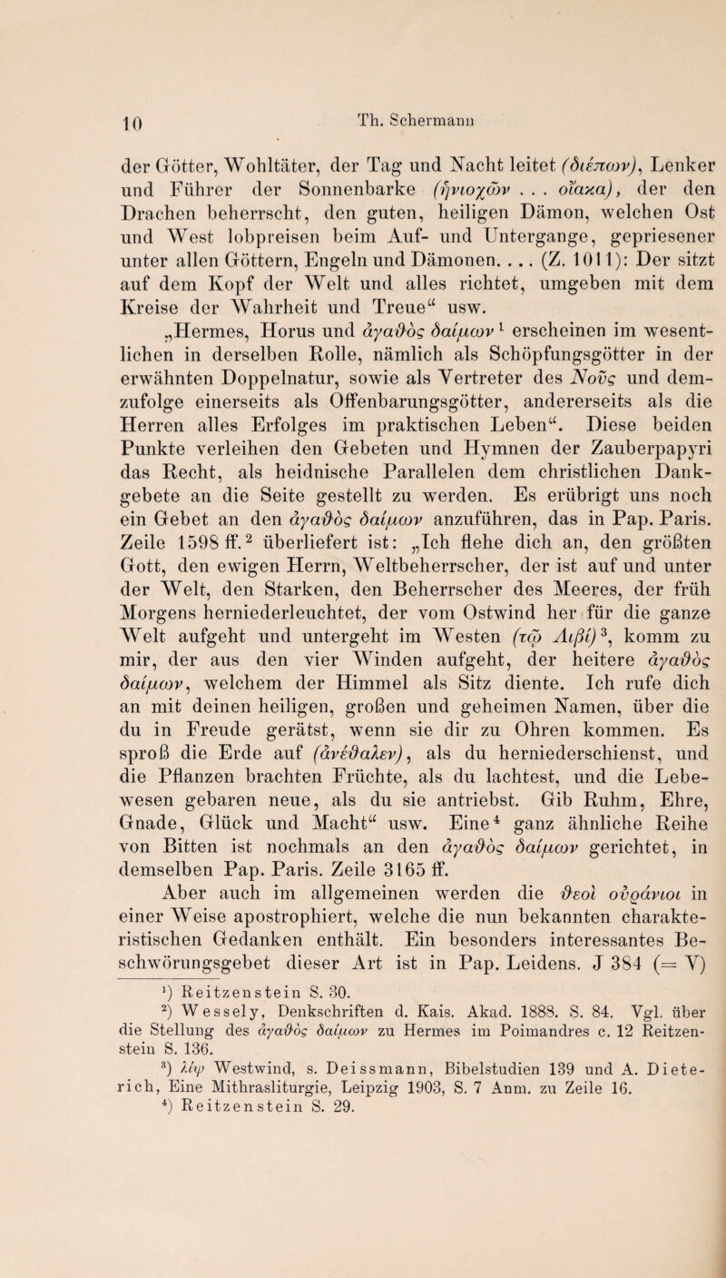 der Gotter, Wohltater, der Tag und Yacht leitet (diejicov), Lenker und Fiihrer der Sonnenbarke (fjvioywv . . . oi'axa), der den Drachen beherrscht, den gnten, heiligen Damon, welchen Ost und West lobpreisen beim Auf- und Untergange, gepriesener unter alien Gottern, Engeln und Damonen. ... (Z. 1.011): Der sitzt auf dem Kopf der Welt und alles richtet, umgeben mit dem Kreise der Wahrheit und Treue“ usw. ,,Hermes, Horus und ayaftog Saljucov 1 erscheinen im wesent- licben in derselben Rolle, namlich als Schopfungsgbtter in der erwahnten Doppelnatur, sowie als Yertreter des Novg und dem- zufolge einerseits als Offenbarungsgotter, andererseits als die Herren alles Erfolges im praktischen LebenA Diese beiden Punkte verleihen den Gebeten und Hymnen der Zauberpapyri das Recht, als heidnische Parallelen dem christlichen Dank- gebete an die Seite gestellt zu werden. Es eriibrigt uns noch ein Gebet an den ayaflog datjucov anzufiihren, das in Pap. Paris. Zeile 1598 ff.2 iiberliefert ist: „Ich flehe dicli an, den groBten Gott, den ewigen Plerrn, Weltbeherrscher, der ist auf und unter der Welt, den Starken, den Beherrscher des Meeres, der fruh Morgens herniederleuchtet, der vom Ostwind her fiir die ganze Welt aufgeht und untergeht im Westen (rco AifM)3, komm zu mir, der aus den vier Winden aufgeht, der heitere ay adds dai/ucov, welchem der Himmel als Sitz diente. Ich rufe dich an mit deinen heiligen, groBen und geheimen Yamen, uber die du in Freude geratst, wenn sie dir zu Ohren kommen. Es sproB die Erde auf (avedalev), als du herniederschienst, und die Pflanzen brachten Friichte, als du lachtest, und die Lebe- wesen gebaren neue, als du sie antriebst. Gib Ruhm, Ehre, Gnade, Gluck und Machta usw. Eine4 ganz ahnliche Reihe von Bitten ist nochmals an den ayadog daijucov gerichtet, in demselben Pap. Paris. Zeile 3165 if. Aber auch im allgemeinen werden die ftsol ovqavioi in einer Weise apostrophiert, welche die nun bekannten charakte- ristischen Gedanken enthalt. Ein besonders interessantes Be- schworungsgebet dieser Art ist in Pap. Leidens. J 384 (= Y) 9 Reitzenstein S. 80. 2) Wessely, Denkschriften d. Kais. Akad. 1888. S. 84. Ygl. tiber die Stellung des ayafidg dattxcov zu Hermes im Poimandres c. 12 Reitzen- stein S. 136. 3) Uyj Westwind, s. Deissmann, Bibelstudien 189 und A. Diete- rich, Eine Mithrasliturgie, Leipzig 1903, S. 7 Anm. zu Zeile 16. 4) Reitzen stein S. 29.