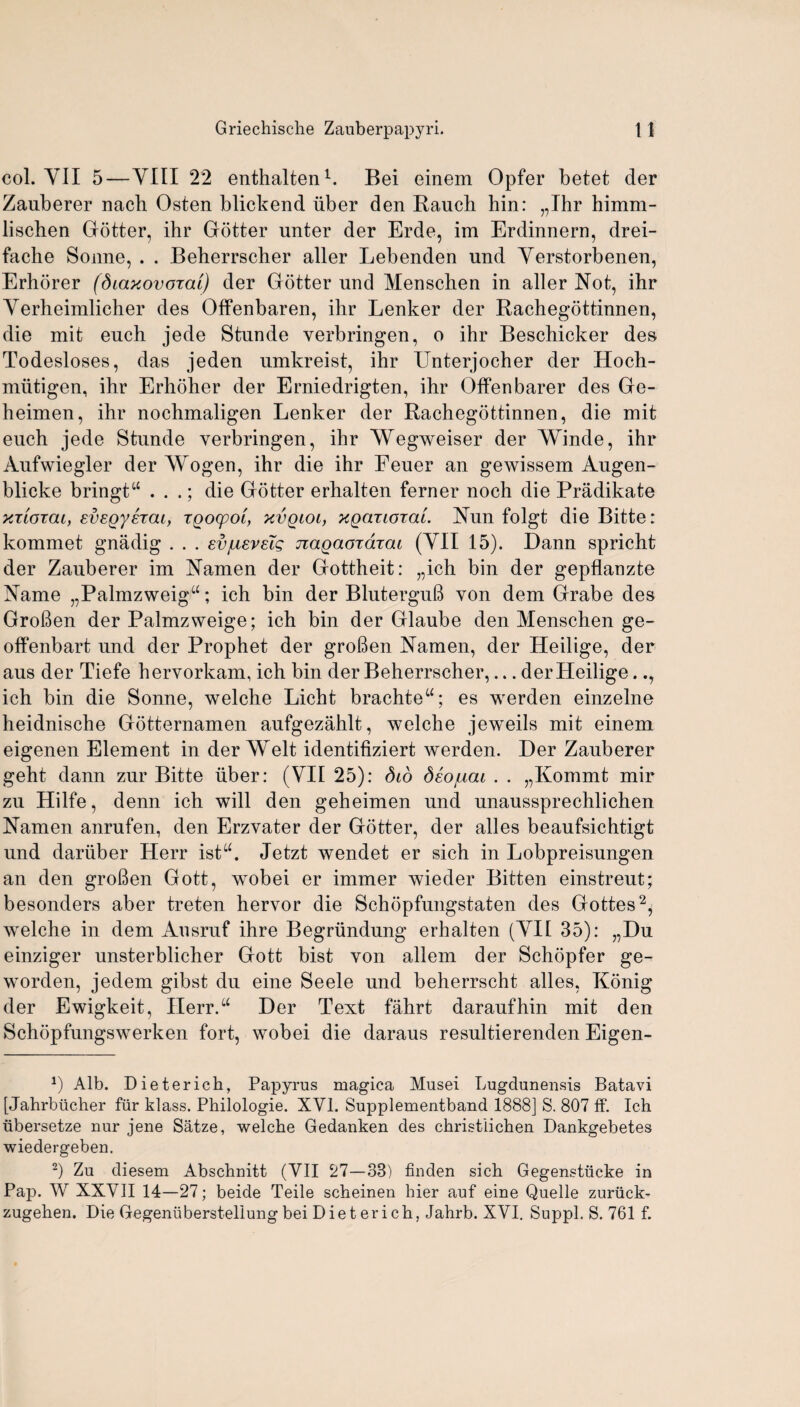 col. YII 5—YIII 22 enthalten1. Bei einem Opfer betet der Zauberer nach Osten blickend uber den Rauch hin: „Ihr himm- lischen Gotter, ihr Gotter unter der Erde, im Erdinnern, drei- fache Sonne, . . Beherrscher aller Lebenden und Yerstorbenen, Erhorer (diaxovoral) der Gotter und Menschen in aller Not, ihr Yerheimlicher des Offenbaren, ihr Lenker der Rachegottinnen, die mit euch jede Stunde yerbringen, o ihr Beschicker des Todesloses, das jeden umkreist, ihr Unterjocher der Hoch- miitigen, ihr Erhoher der Erniedrigten, ihr Offen barer des Ge- heimen, ihr nochmaligen Lenker der Rachegottinnen, die mit ench jede Stunde yerbringen, ihr AVegweiser der Winde, ihr Aufwiegler der AVogen, ihr die ihr Eeuer an gewissem Augen- blicke bringt“ . . .; die Gotter erhalten ferner noch die Pradikate xtlotcu, evegyhai, TQocpoi, xvqioi, xgariorai. Nun folgt die Bitte: kommet gnadig . . . svjueveTg jiagaoidiai (YII 15). Dann spricht der Zauberer im Namen der Gottheit: „ich bin der gepflanzte Name „Palmzweiga; ich bin der BluterguB von dem Grabe des GroBen der Palmzweige; ich bin der Glaube den Menschen ge- offenbart und der Prophet der groBen Namen, der Heilige, der aus der Tiefe hervorkam, ich bin der Beherrscher,... der Heilige.., ich bin die Sonne, welche Licht brachte“; es werden einzelne heidnische Gotternamen aufgezahlt, welche jeweils mit einem eigenen Element in der Welt identifiziert werden. Der Zauberer geht dann zur Bitte iiber: (YII 25): did deojuai . . „Kommt mir zu Hilfe, denn ich will den geheimen und unaussprechlichen Namen anrufen, den Erzvater der Gotter, der alles beaufsichtigt und dariiber Herr istu. Jetzt wendet er sich in Lobpreisungen an den groBen Gott, wobei er immer wieder Bitten einstreut; besonders aber treten hervor die Schopfungstaten des Gottes2, wrelche in dem Ausruf ihre Begriindung erhalten (YII 35): „Du einziger unsterblicher Gott bist von allem der Schopfer ge- worden, jedem gibst du eine Seele und beherrscht alles, Konig der Ewigkeit, Herr.“ Der Text fahrt daraufhin mit den Schopfungswerken fort, wobei die daraus resultierenden Eigen- a) Alb. Dieterich, Papyrus magica Musei Lugdunensis Batavi [Jahrbiicher ftir klass. Philologie. XVI. Supplementband 1888] S. 807 ff. Ich ubersetze nur jene Satze, welche Gedanken des christlichen Dankgebetes wiedergeben. -) Zu diesem Abschnitt (YII 27—33) finden sich Gegenstiicke in Pap. W XXVII 14—27; beide Teile scheinen hier auf eiue Quelle zuriick- zugehen. Die Gegenubersteliungbei Dieterich, Jahrb. XYI. Suppl. S. 761 f.