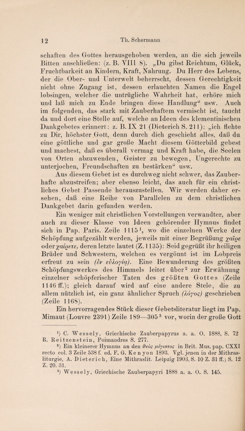 schaften des Gottes herausgehoben werden, an die sich jeweils Bitten anschlieben: (z. B. YIIl 8). „Du gibst Reichtum, Gluck, Fruchtbarkeit an Kindern, Kraft, Nahrung. Du Herr des Lebens, der die Ober- und Unterwelt beherrscht, dessen Gerechtigkeit nicht ohne Zugang ist, dessen erlaucbten Namen die Engel lobsingen, welcher die untriiglicbe Wahrheit hat, erhore mich und lab mich zu Ende bringen diese Handlungu usw. Auch im folgenden, das stark mit Zauberhaftem vermiscbt ist, tancht da und dort eine Stelle auf, welche anldeen des klementinischen Dankgebetes erinnert: z. B. IX 21 (Dieterich S. 211): „ich flehte zu Dir, hochster Gott, denn durcb dicb gescbieht alles, dab du eine gottliche und gar grobe Macbt diesem Gotterbild gebest und machest, dab es iiberall yermag und Kraft babe, die Seelen von Orten abzuwenden, Geister zu bewegen, Ungerechte zu unterjochen, Freundschaften zu bestarkenu usw. Aus diesem Gebet ist es durchweg nicht schwer, das Zauber- hafte abzustreifen; aber ebenso leicht, das auch fiir ein christ- liches Gebet Passende herauszustellen. Wir werden daber er- sehen, dab eine Beihe von Parallelen zu dem christlichen Dankgebet darin gefunden werden. Ein weniger mit christlichen Yorstellungen verwandter, aber auch zu dieser Klasse von Ideen gehorender Hymnus findet sich in Pap. Paris. Zeile 11151, wo die einzelnen Werke der Schopfung aufgezahlt werden, jeweils mit einer Begrubung xatge oder yatQFJE, derenletzte lautet (Z. 1135): Seidgegriibt ihr heiligen Briider und Schwestern, welchen es vergonnt ist im Lobpreis erfreut zu sein (iv evXoyia). Eine Bewunderung des grobten Schopfungswerkes des Himmels leitet liber2 zur Erwahnung einzelner schopferischer Taten des grobten Gottes (Zeile 1146ff.); gleich darauf wird auf eine andere Stele, die zu allem niitzlich ist, ein ganz ahnlicher Spruch (Xoyog) geschrieben (Zeile 1168). Ein hervorragendes Stiick dieser Gebetsliteratur liegt im Pap. Mimaut (Louvre 2391) Zeile 189—3053 vor, worin der grobe Gott 9 C. Wessely, Griechische Zauberpapyrus a. a. 0. 1888, S. 72 R. Reitzenstein, Poimandres S. 277. 2) Ein kleinerer Hymnus an den fisos fxiyiotog in Brit. Mus. pap. CXXI recto col. 3 Zeile 538 f. ed. F. G. Ken yon 1893. Ygl. jenen in der Mitliras- liturgie, A. Dieterich, Eine Mithraslit. Leipzig 1903, S. 10 Z. 31 ff.; S. 12 Z. 20. 31. 3) Wessely, Griechische Zauberpapyri 1888 a. a. O. S. 145.