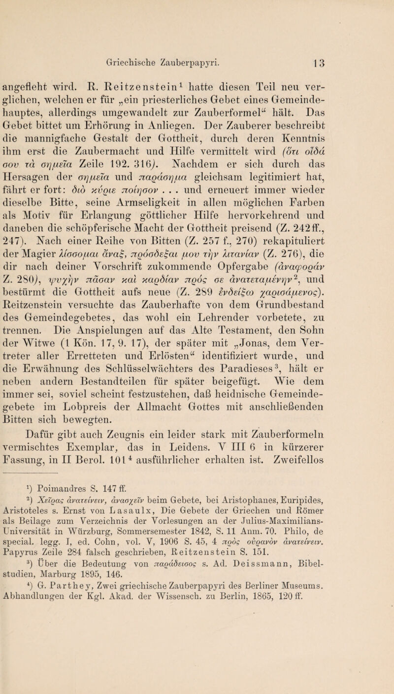 angefleht wird. R. Reitzenstein1 hatte diesen Teil neu ver- glichen, welchen er fiir „ein priesterliches Gebet eines Gemeinde- hauptes, allerdings umgewandelt zur ZauberformeP halt. Das Gebet bittet um Erhdrung in Anliegen. Der Zauberer beschreibt die mannigfache Gestalt der Gottheit, durch deren Kenntnis ihm erst die Zaubermacht und Hilfe vermittelt wird (oxi oldd oov id orj/ueTa Zeile 192. 316). Yachdem er sich durch das Hersagen der oy][xsTa und jiagdoijjua gleichsam legitimiert hat, fahrt er fort: did xvqis nolrjoov . . . und erneuert immer wieder dieselbe Bitte, seine Armseligkeit in alien moglichen Farben als Motiv fur Erlangung gottlicher Hilfe hervorkehrend und daneben die schopferische Macht der Gottheit preisend (Z. 242ff., 247). Yach einer Reihe von Bitten (Z. 257 f., 270) rekapituliert der Magier Mooojlicu dva^f TTgooSe^ai /uov t?]v hiaviav (Z. 276), die dir nach deiner Yorschrift zukommende Opfergabe (avacpogdr Z. 280), yjv%r)v Tidoav xal xagdlav ttqos os dvaTSTa^svrjv2, und bestiirmt die Gottheit aufs neue (Z. 289 svdsi^co %aQiod{Asvos). Reitzenstein versuchte das Zauberhafte von dem Grundbestand des Gemeindegebetes, das wohl ein Lehrender vorbetete, zn trennen. Die Anspielungen auf' das Alte Testament, den Sohn der Witwe (1 Kon. 17, 9. 17), der spater mit „Jonas, dem Yer- treter aller Erretteten und Erlosten“ identifiziert wurde, und die Erwahnung des Schliisselwachters des Paradieses3, halt er neben andern Bestandteilen fiir spater beigeftigt. Wie dem immer sei, soviel scheint festzustehen, da6 heidnische Gemeinde- gebete im Lobpreis der Allmacht Gottes mit anschlieftenden Bitten sich bewegten. Dafiir gibt auch Zeugnis ein leider stark mit Zauberformeln vermischtes Exemplar, das in Leidens. Y III 6 in ktirzerer Fassung, in II Berol. 101 4 ausfuhrlicher erhalten ist. Zweifellos x) Poimanclres S. 147 ff. 2) Xsigag dvarelvsiv, dvao/sTv beim Gebete, bei x4ristophanes, Euripides, Aristoteles s. Ernst von Lasaulx, Die Gebete der Griechen und Romer als Beilage zum Verzeichnis der Yorlesungen an der Julius-Maximilians- Universitat in Wurzburg, Sommersemester 1842, S. 11 Anm. 70. Philo, de S]3ecial. legg. I, ed. Cohn, vol. Y, 1906 S. 45, 4 jiqog ovgavov avatsi'veiv. Papyrus Zeile 284 falsch geschrieben, Reitzenstein S. 151. 3) Uber die Bedeutung von Jtagddsioog s. Ad. Deissmann, Bibel- studien, Marburg 1895, 146. 4) G. Parthey, Zwei griechische Zauberpapyri des Berliner Museums. Abhandlungen der Kgl. Akad. der Wissensch. zu Berlin, 1865, 120 ff.