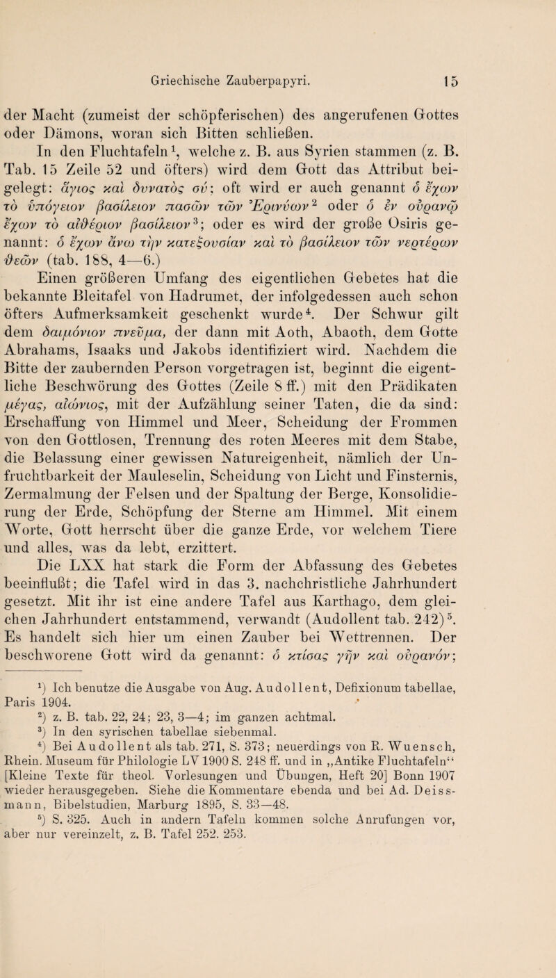 der Macht (zumeist der schopferischen) des angerufenen Gottes oder Damons, wo ran sicn Bitten schlieBen. In den Fluchtafeln * 2 3 4, welche z. B. aus Syrien stammen (z. B. Tab. 15 Zeile 52 und ofters) wird dem Gott das Attribut bei- gelegt: ayiog xai Swards ov\ oft wird er auch genannt 6 eycov to vjioysLOv fiaoiXsiov naocov tojv :Eqivvcov2 oder 6 iv ovQavco eycov to alfregiov fiaolXeiov3; oder es wird der groBe Osiris ge¬ nannt: 6 eycov dvco rrjv xare^ovoiav xal to fiaolXeiov tojv v£qt£qcov d£cov (tab. 188, 4—6.) Einen groBeren Umfang des eigentlichen Gebetes hat die bekannte Bleitafel von Hadrumet, der infolgedessen auch schon ofters Aufmerksamkeit geschenkt wurde4. Der Schwur gilt dem Saijuoviov nv&vfxa, der dann mit Aoth, Abaoth, dem Gotte Abrahams, Isaaks und Jakobs identifiziert wird. Aachdem die Bitte der zaubernden Person vorgetragen ist, beginnt die eigent- liche Beschworung des Gottes (Zeile 8ff.) mit den Pradikaten ju£yag, alcbviog, mit der Aufzahlung seiner Taten, die da sind: Erschaffung von Himmel und Meer, Scheidung der Frommen yon den Gottlosen, Trennung des roten Meeres mit dem Stabe, die Belassung einer gewissen Aatureigenheit, namlich der Un- fruchtbarkeit der Mauleselin, Scheidung yon Licht und Finsternis, Zermalmung der Felsen und der Spaltung der Berge, Konsolidie- rung der Erde, Schopfung der Sterne am Himmel. Hit einem Worte, Gott herrscht uber die ganze Erde, vor welchem Tiere und alles, was da lebt, erzittert. Die LXX hat stark die Form der Abfassung des Gebetes beeinfluBt; die Tafel wird in das 3. nachchristliche Jahrhundert gesetzt. Mit ihr ist eine andere Tafel aus Karthago, dem glei- chen Jahrhundert entstammend, yerwandt (Audollent tab. 242)5. Es handelt sich hier um einen Zauber bei Wettrennen. Der beschworene Gott wird da genannt: 6 yrioag yfjv xal ovgavov; x) Icli benutze dieAusgabe von Aug. Audollent, Defixionum tabellae, Paris 1904. 2) z. B. tab. 22, 24; 23, 3—4; im ganzen achtmal. 3) In den syrischen tabellae siebenmal. 4) Bei A u do lie nt als tab. 271, S. 373; neuerdings von R. Wuensch, Rhein. Museum fur Philologie LV 1900 S. 248 ff. und in „Antike Fluchtafeln“ [Kleine Texte fiir theol. Vorlesungen und Ubungen, Heft 20] Bonn 1907 wieder herausgegeben. Siehe die Kommentare ebenda und bei Ad. Deiss- mann, Bibelstudien, Marburg 1895, S. 33—48. 5) S. 325. Auch in andern Tafeln kommen solche Anrufungen vor, aber nur vereinzelt, z. B. Tafel 252. 253.