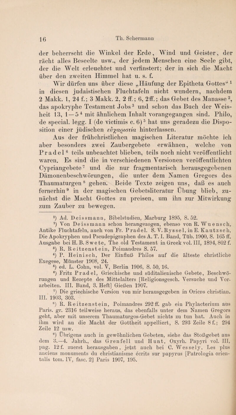 der beherrscht die Winkel der Erde, Wind und Geister, der riicht alles Beseelte usw., der jedem Menschen eine Seele gibt, der die Welt erleuchtet und verfinstert; der in sich die Macht iiber den zweiten Himmel hat u. s. f. Wir diirfen uns iiber diese „ITaufung der Epitheta Gottes“ 1 in diesen judaistischen Fluchtafeln nicht wundern, nachdem 2 Makk. 1, 24 f.; 3 Makk. 2, 2 fF.; 6, 2ff.; das Gebet des Manasse2, das apokryphe Testament Jobs3 und schon das Buch der Weis- heit 13, 1 — 5 4 mit ahnlichem Inhalt vorangegangen sind. Philo, de special, legg. I (de victimis c. 6)5 hat uns geradezu die Dispo¬ sition einer jiidischen evyagioila hinterlassen. Aus der friihchristlichen magischen Literatur mochte ich aber besonders zwei Zaubergebete erwahnen, welche von Pradel6 teils unbeachtet blieben, teils noch nicht veroffentlicht waren. Es sind die in verschiedenen Yersionen veroffentlichten Cypriangebete7 und die nur fragmentarisch herausgegebenen Damonenbeschworungen, die unter dem Yamen Gregors des Thaumaturgen8 gehen. Beide Texte zeigen uns, daB es auch fernerhin9 in der magischen Gebetsliteratur Ubung blieb, zu- nachst die Macht Gottes zu preisen, um ihn zur Mitwirkung zum Zauber zu bewegen. b Ad. Deissmann, Bibelstudien, Marburg 1895, S. 52. 2) Von Deissmann schon lierangezogen, ebenso von R. Wuensch, Antike Fluchtafeln, auch von Fr. Pradel. S. V. Ryssel,inE. Kautzsch, Die Apokryphen und Pseudepigraphen des A. T. I. Band, Tub. 1900, S. 165 fh Ausgabe bei H. B. S we te, The old Testament in Greek vol. Ill, 1894, 802 f. 3) R. R e itzenst ein, Poimandres S. 57. 4) P. Heinisch, Der EinfluB Philos auf die alteste christliche Exegese, Munster 1908, 24. B) ed. L. Cohn, vol. V, Berlin 1906, S. 50, 16. 6) Fritz Pradel, Griechische und suditalienische Gebete, Beschwo- rungen und Rezepte des Mittelalters [Religionsgesch. Versuche und Vor- arbeiten. III. Band, 3. Heft] GieBen 1907. 7) Die griechische Version von mir herausgegeben in Oriens Christian. III. 1903, 303. 8) R. R e itzenst ein, Poimandres 292 ff. gab ein Phylacterium aus Paris, gr. 2316 teilweise heraus, das ebenfalls unter dem Namen Gregors geht, aber mit unserem Thaumaturgos-Gebet nichts zu tun hat. Auch in ihm wird an die Macht der Gottheit appelliert, S. 293 Zeile 8 f.; 294 Zeile 12 usw. 9) Ubrigens auch in gewohnlichen Gebeten, siehe das StoBgebet aus dem 3.—4. Jahrh., das Grenfell und Hunt, Oxyrh. Papyri vol. Ill, pag. 12 f. zuerst herausgaben, jetzt auch bei C. Wessely, Les plus anciens monuments du christianisme ecrits sur papyrus [Patrologia orien- talis tom. IV, fasc. 2] Paris 1907, 195.