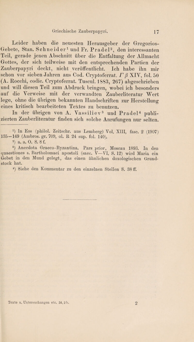 Leicler haben die neuesten Herausgeber der Gregorios- Gebete, Stan. Schneider1 und Fr. Pradel2, den interessanten Teil, gerade jenen Abschnitt liber die Entfaltung der Allmacht Gottes, der sich teilweise mit den entsprechenden Partien der Zauberpapyri deckt, nicht veroffentlicht. Ich habe ihn mir schon yor sieben Jahren aus Cod. Cryptoferrat. F p XIY, fob 50 (A. Rocchi, codic. Cryptoferrat. Tuscul. 1883, 267) abgeschrieben und will diesen Teil zum Abdruck bringen, wobei ich besonders auf die Yerweise mit der yerwandten Zauberliteratur Wert lege, ohne die tibrigen bekannten Handschriften zur Herstellung eines kritisch bearbeiteten Textes zu benutzen. In der ubrigen von A. Yassiliev3 und Pradel4 publi- zierten Zauberliteratur linden sich solche Anrufungen nur selten. 1) In Eos (philol. Zeitschr. aus Lemberg) Vol. XIII, fasc. 2 (1907) 135 — 149 (Ambros. gr. 709, ol. R 24 sup. fol. 140). 2) a. a. 0. S. 8 f. 3) Anecdota Graeco-Byzantina. Pars prior, Moscau 1893. In den quaestiones s. Bartholomaei apostoli (saec. V—VI, S. 12) wire! Maria ein Gebet in den Mund gelegt, das einen ahnlichen doxologischen Grund- stock hat. 4) Siehe den Kommentar zu den einzelnen Stellen S. 38 ff. Texte u. Untersuchungen etc. 34,21). 2