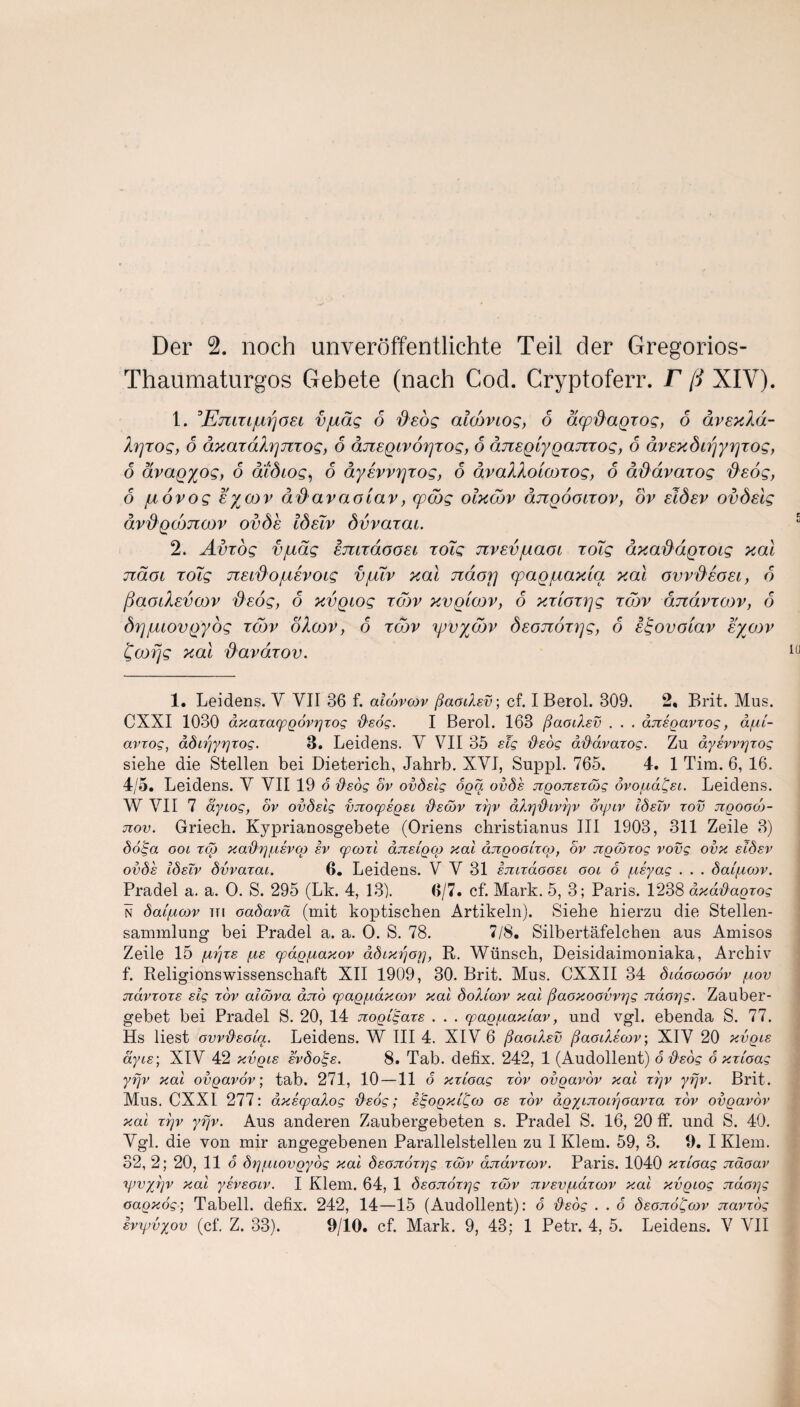 Der 2. noch unveroffentlichte Teil der Gregorios- Thaumaturgos Gebete (nach Cod. Cryptoferr. F ft XIV). 1. Emxijutfoet vjudg 6 fieog alcoviog, 6 acpdaqxog, 6 aveydd- Xrjxog, 6 dxaxdXrjnxog, 6 djzeqivorjxog, 6 aixegiyqanxog, 6 dvexdirjyrjxog, 6 dvaqyog, 6 atdiog, 6 dysvvrjxog, 6 avaXXoicoxog, 6 dddvaxog deog, 6 juovog eycov dd avaotav, (pcdg olxcov dnqooLxov, ov eldsv ovdslg dvdqdmcov ovds IdsTv dvvaxcu. 2. Avxog vjudg smxdoosc xoTg nvsvjuaoi xoTg dxaddqxotg xal ndoi xoig nsidofisvoig vjuTv xal ndorj cpaqjuaxia xal gvv&egsi, 6 fiaodevcov dsog, 6 xvqiog xd)v xvqioov, 6 xxtoxrjg xojv ajzdvxcov, 6 drjjuiovqyog xcov oloov, 6 xcov yjvyddv dsonoxqg, 6 s^ovotav sycov fcofjg xal i}avdxov. 1. Leidens. Y VII 36 f. aicovcov ftaodev-, cf. I Berol. 309. 2. Brit. Mus. CXXI 1030 dxaxacpgovrjxog ftsog. I Berol. 163 (faodsv . . . dnsgavxog, a/ui- avxog, adojyrjxog. 3. Leidens. Y VII 35 sig fisog adavaxog. Zn dyswgxog siehe die Stellen bei Dieterich, Jahrb. XYI, Suppl. 765. 4. 1 Tim. 6, 16. 4/5. Leidens. Y YII 19 o d'sog ov ovdslg oga ovds ngonsxodg ovofxdijjsi. Leidens. W VII 7 dytog, ov ovdslg vnocpsgse fdsdov xxjv dXrj'&ivrjv oyxiv IdsTv xov ngoooo- nov. Griech. Kyprianosgebete (Oriens christianus III 1903, 311 Zeile 3) dolga ool xqj xaftey^svco sv (pcoxl dnsigcg xal dngooixcg, ov ngdoxog vovg ovx sidsv ovds IdsTv dvvaxcu. 6. Leidens. Y Y 31 smxaoosi ooi 6 pcsyag . . . daifxoov. Pradel a. a. 0. S. 295 (Lk. 4, 13). 0/7. cf. Mark. 5, 3; Paris. 1238 dxd’dagxog n dai/ucov tti oadavd (mit koptischen Artikeln). Siehe hierzu die Stellen- sammlung bei Pradel a. a. O. S. 78. 7/8. Silbertafelchen aus Amisos Zeile 15 juijxs /us cpag^axov ddixfjorj, R. Wiinsch, Deisidaimoniaka, Archiv f. Religionswissenschaft XII 1909, 30. Brit. Mus. CXXII 34 didooooov f,tov ndvxoxs sig xov alcdva dno cpagpcdxoov xal dolioov xal fiaoxoovvxjg ndorjg. Zauber- gebet bei Pradel S. 20, 14 nogi^axs . . . cpag/uaxiav, und vgl. ebenda S. 77. Hs liest ovvftsoia. Leidens. W III 4. XIV 6 ftaodisv jdaodscov; XIV 20 xvgis ayes', XIV 42 xvgis svdo^s. 8. Tab. defix. 242, 1 (Audollent) 6 dsog 6 xxioag yfjv xal ovgavov; tab. 271, 10 —11 6 xxioag xov ovgavov xal xi]v yfjv. Brit. Mus. CXXI 277: axscpaXog ftsog; s^ogxiCco os xov agyinoifjoavxa xov ovgavov xal xrjv yfjv. Aus anderen Zaubergebeten s. Pradel S. 16, 20 tf. und S. 40. Ygl. die von mir angegebenen Parallelstellen zu I Klem. 59, 3. 9. I Klein. 32, 2; 20, 11 6 drj/Liiovgyog xal dsonoxxjg xcov anavxcov. Paris. 1040 xxioag ndoav yjvyrjv xal ysvsoiv. I Klem. 64, 1 dsonoxrjg xcov nvsv/udxoov xal xvgiog naor\g cagxog; Tabell. defix. 242, 14—15 (Audollent): o dsog . . o dsonoifoov navxog