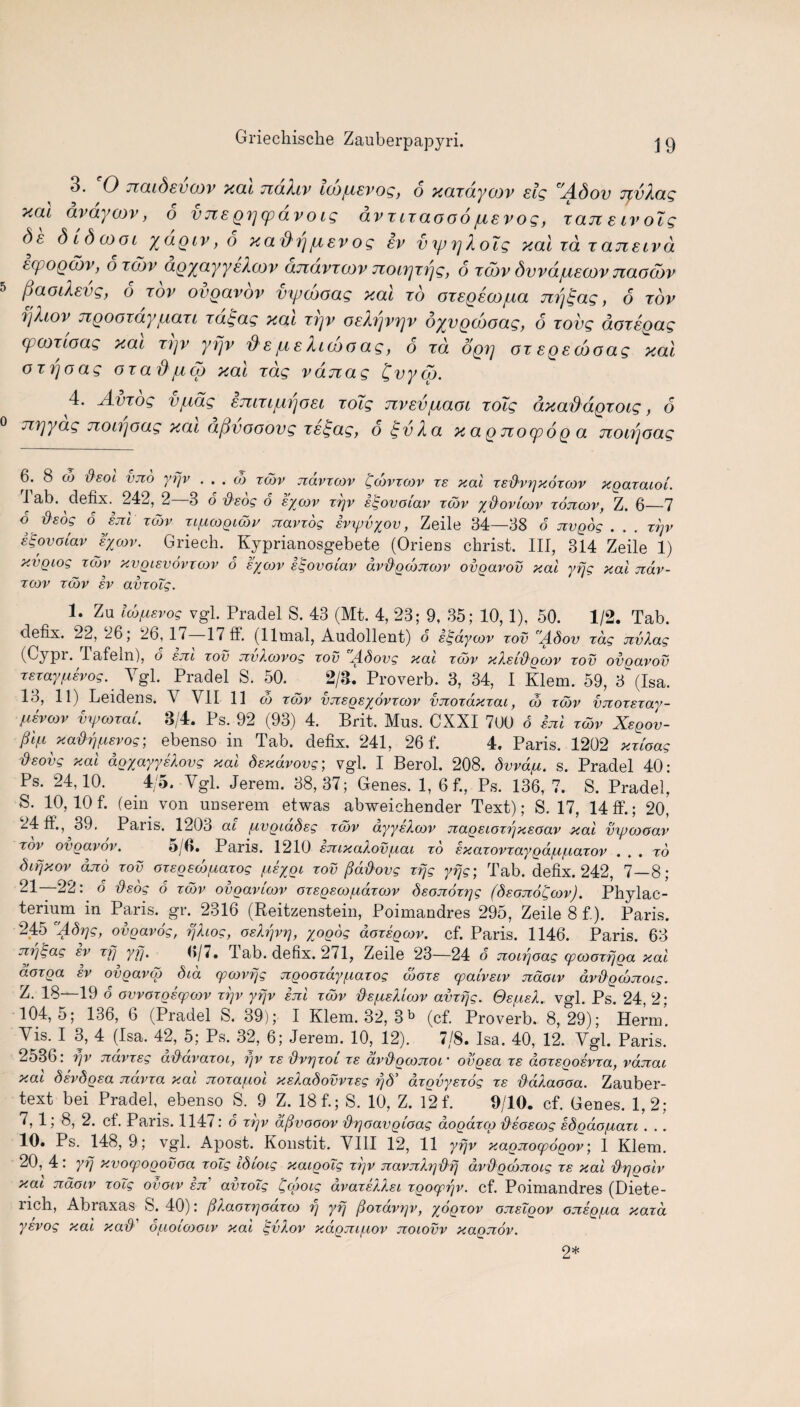 3. 0 jicuSevcov xcu tzclXlv icofisvog, o xcLxdycov sig Adov JtvXcxg xcu avaycov, o vice gpcpovo eg ovxcxaooo jusvog, xcltc e iv o~ig Se did cool yagiv, o xadrjpevog ev vyjyjXoig xal id tcuzelvcl Ecpogddv, 6 xodv aQxayyeXcov anavxwv noirjxrjg, 6 xcdv dvva/uecov Jiaocdv IjaocXsvg, o xov ovgavov vyjcooag xal xo oxEgdcojua jzrj^ag, 6 xov ijhov ngooxdy fiaxi xd£ag xal xrjv oeXrjvrjv dyvgddoag, 6 xovg doxsgag (pcoxtoag xai X7]v yrjv $spe Xuooag, 6 xd ogij ox Egecdoag xal oxrjoag oxafipep xal xag vdnag £vyqd. 4. A-vxog vfjjdg Emxiprjoet xoTg nvEvpaoi xoig axad^dgxotg, 6 Ji'vjyag jzonjoag xai afivooovg xs^ag, o £vXa x a g jrocp6g a nonjoag 6. 8 co Oeoc vjio yrjv . . . do tcov navrcov tjcdvzwv re xal Tsd'vrjxoTwv xgazatoi. rI ab. defix.^ 242, 2—3 6 dsdg 6 sywv zrjv e^ovololv tcov ydovlwv tojicov, Z. 6—7 b dsog 6 ejtl tcov Ttf,icoQicbv jtavzog svxpvyov, Zeile 34—38 6 JIVQOg . . . TtjV stgovotav sycov. Griech. Kyprianosgebete (Oriens christ. Ill, 314 Zeile 1) xvgiog tcov xvgiEvovxwv 6 e/cov kigovoiav dvd'QcdjTcov ovgavov xal yfjg xal Jiav- TCOV TCOV iv avzoig. 1. Zu Icd^isvog vgl. Pradel S. 43 (Mt. 4, 23; 9, 35; 10,1), 50. 1/2. Tab. defix. 22, 26, 2b, 1^ 17 ff. (llmal, Audollent) o slgaywv tov Adov Tag nvXag • fiafeln), o ejtl tov xcvXwvog tov Adovg xai tcov xXsv&gwv tov ovgavov TETayftsvog. Ygl. Pradel S. 50. 2/8. Proverb. 3, 34, I Klem. 59, 3L(Isa. 13, 11) Leidens. V VII 11 co tcov vjTsgsyovTwv vTiozdxTai, do tcov vnozszay- fiEvcov vywzat. 8/4. Ps. 92 (93) 4. Brit. Mus. CXXI 700 o sjiI tcov Xsgov- ft/x xadrjf^Evog; ebenso in Tab. defix. 241, 26 f. 4. Paris. 1202 xztoag dsovg xal dgyayysXovg xal dsxdvovg; vgl. I Berol. 208. dvvdfi. s. Pradel 40: Ps. 24,10. 4/5. Vgl. Jerem. 38,37; Genes. 1, 6f., Ps. 136, 7. S. Pradel, S. 10,10 f. (ein von unserem etwas abweichender Text); S. 17, 14 ff.; 20, 24 ff., 39. Paris. 1203 ai fvvgiadsg tcov ayysXwv jragsioTr/xsoav xal vyocooav tov ovgavov. 5/6. Paris. 1210 EmxaXovfxat to ExazovTaygd/u/uaTov ... to Sifjxov djio tov OTEgeco/LiaTog /usygi tov fid&ovg zfjg yfjg; Tab. defix. 242, 7—8; 21—22: b dsog 6 tcov ovgavicov OTsgEWfvdzwv deojTozrjg (dsojid^wv). Phylae- terium in Paris, gr. 2316 (Reitzenstein, Poimandres 295, Zeile 8 f.). Paris. 245 Adrjg, ovgavog, fjXiog, osXf/vrj, yogog aozsgwv. cf. Paris. 1146. Paris. 63 nr]E,ag ev rfj yfj. 0/7. 4ab. defix. 271, Zeile 23—24 6 noirjOaq cpcooxfjga xal doxga ev ovgavgo did cpcovfjg gigooTay^iazog wots cpaivsiv naoiv avdgcdjzoig. Z. 18—19 o ovvoTgscpwv tt]v yrjv ejiI tcov {XsixeXlwv amfjg. Oe/lleX. vgl. Ps. 24, 2; 104,5; 136, 6 (Pradel S. 39); I Klem. 32, 3b (cf. Proverb. 8,29); Herml Vis. I 3, 4 (Isa. 42, 5; Ps. 32, 6; Jerem. 10, 12). 7/8. Isa. 40, 12. Vgl. Paris. 2536: fjv navTsg adavaTOi, ijv te dvr}Toi te dvd'gwjcoi * * ovgsa te aoTsgosvTa, vdnai xal dsvdgsa navza xal xorafiol xsXadovvzsg rjd' dzgvyszog te ddXaooa. Zauber- text bei Pradefi ebenso S. 9 Z. 18 f.; S. 10, Z. 12 f. 9/10. cf. Genes. 1,2; 7, 1; 8, 2. cf. Paris. 1147: o zgv afivooov -&r)oavgioag dogdreg dsoEwg sdgdofxazi . .. 10. Ps. 148, 9; vgl. Apost. Konstit. VIII 12, 11 yrjv xagjiocpogov; 1 Klem. 20, 4: yfj xvocpogovoa zoig Idcotg xaigolg zfjv jtavjiXrj'&fj dvdgcdjzotg te xal d'ggolv xai jtdoiv zoXg ovoiv etc’ avzoTg t^cgoig dvaTEXXsi zgocprjv. cf. Poimandres (Diete- rich, Abraxas S. 40): ^XaoT^oazw fj yfj ffozavgv, yogzov ojisigov OTisgfxa xazd ysvog xal xad' otuoioooiv xal tgvXov xdgju/uov jtoiovv xagnov. 2*